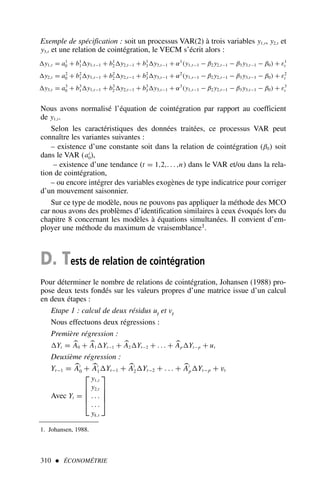 310  ÉCONOMÉTRIE
1. Johansen, 1988.
Exemple de spécification : soit un processus VAR(2) à trois variables y1,t, y2,t et
y3,t et une relation de cointégration, le VECM s’écrit alors :
y1,t = a1
0 + b1
1y1,t−1 + b1
2y2,t−1 + b1
3y3,t−1 + α1
(y1,t−1 − β2 y2,t−1 − β3 y3,t−1 − β0) + ε1
t
y2,t = a2
0 + b2
1y1,t−1 + b2
2y2,t−1 + b2
3y3,t−1 + α2
(y1,t−1 − β2 y2,t−1 − β3 y3,t−1 − β0) + ε2
t
y3,t = a3
0 + b3
1y1,t−1 + b3
2y2,t−1 + b3
3y3,t−1 + α3
(y1,t−1 − β2 y2,t−1 − β3 y3,t−1 − β0) + ε3
t
Nous avons normalisé l’équation de cointégration par rapport au coefficient
de y1,t.
Selon les caractéristiques des données traitées, ce processus VAR peut
connaître les variantes suivantes :
– existence d’une constante soit dans la relation de cointégration (β0) soit
dans le VAR (ai
0),
– existence d’une tendance (t = 1,2,. . . ,n) dans le VAR et/ou dans la rela-
tion de cointégration,
– ou encore intégrer des variables exogènes de type indicatrice pour corriger
d’un mouvement saisonnier.
Sur ce type de modèle, nous ne pouvons pas appliquer la méthode des MCO
car nous avons des problèmes d’identification similaires à ceux évoqués lors du
chapitre 8 concernant les modèles à équations simultanées. Il convient d’em-
ployer une méthode du maximum de vraisemblance1.
D. Tests de relation de cointégration
Pour déterminer le nombre de relations de cointégration, Johansen (1988) pro-
pose deux tests fondés sur les valeurs propres d’une matrice issue d’un calcul
en deux étapes :
Etape 1 : calcul de deux résidus ut et vt
Nous effectuons deux régressions :
Première régression :
Yt = 
A0 + 
A1Yt−1 + 
A2Yt−2 + . . . + 
ApYt−p + ut
Deuxième régression :
Yt−1 = 
A′
0 + 
A′
1Yt−1 + 
A′
2Yt−2 + . . . + 
A′
pYt−p + vt
Avec Yt =





y1,t
y2,t
. . .
. . .
yk,t





 