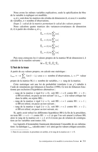 La cointégration et le modèle à correction d’erreur  311
Nous avons les mêmes variables explicatives, seule la spécification du bloc
de la variable à expliquer est modifiée.
ut et vt sont donc les matrices des résidus de dimension (k, n) avec k = nombre
de variables, n = nombre d’observations.
Etape 2 : calcul de la matrice permettant le calcul des valeurs propres
Nous calculons quatre matrices des variances-covariances de dimension
(k, k) à partir des résidus ut et vt.

uu = (1/n)
n

t=1
ut u′
t

vv = (1/n)
n

t=1
vt v′
t

uv = (1/n)
n

t=1
ut v′
t

vu = (1/n)
n

t=1
vt u′
t
Puis nous extrayons les k valeurs propres de la matrice M de dimension k, k
calculée de la manière suivante :
M = 
−1
vv

vu

−1
uu

uv
1) Test de la trace
A partir de ces valeurs propres, on calcule une statistique :
λtrace = −n
k

i=r+1
Ln (1 − λi ) avec n = nombre d’observations, λi = ième
valeur
propre de la matrice M, k = nombre de variables, r = rang de la matrice.
Cette statistique suit une loi de probabilité (similaire à un χ2
) tabulée à
l’aide de simulations par Johansen et Juselius (1990). Ce test de Johansen fonc-
tionne par exclusion d’hypothèses alternatives :
– rang de la matrice π égal 0 (r = 0), soit H0 : r = 0 contre H1 : r  0 ;
si H0 est refusé, on passe au test suivant1 (si λtrace  à la valeur critique lue
dans la table, on rejette H0) ;
– rang de la matrice π égal 1 (r = 1), soit H0 : r = 1 contre H1 : r  1 ;
si H0 est refusé, on passe au test suivant ;
– rang de la matrice π égal 2 (r = 2), soit H0 : r = 2 contre H1 : r  2 ;
si H0 est refusé, on passe au test suivant, etc.
Si, après avoir refusé les différentes hypothèses H0 à la fin de la procédure,
on teste H0 : r = k − 1 contre H1 : r = k et que l’on soit amené à refuser H0,
alors le rang de la matrice est r = k et il n’existe pas de relation de cointégra-
tion car les variables sont toutes I (0).
Les logiciels d’économétrie fournissent directement l’ensemble de ces informa-
tions : la statistique λtrace calculée entre 1 et k ainsi que les valeurs critiques associées.
1. Dans le cas contraire, la procédure est arrêtée, et le rang de la matrice est r = 0.
 