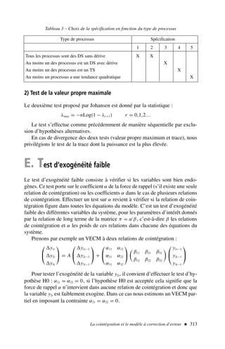 La cointégration et le modèle à correction d’erreur  313
2) Test de la valeur propre maximale
Le deuxième test proposé par Johansen est donné par la statistique :
λmax = −nLog(1 − λr+1) r = 0,1,2…
Le test s’effectue comme précédemment de manière séquentielle par exclu-
sion d’hypothèses alternatives.
En cas de divergence des deux tests (valeur propre maximum et trace), nous
privilégions le test de la trace dont la puissance est la plus élevée.
E. Test d’exogénéité faible
Le test d’exogénéité faible consiste à vérifier si les variables sont bien endo-
gènes. Ce test porte sur le coefficient α de la force de rappel (s’il existe une seule
relation de cointégration) ou les coefficients α dans le cas de plusieurs relations
de cointégration. Effectuer un test sur α revient à vérifier si la relation de coin-
tégration figure dans toutes les équations du modèle. C’est un test d’exogénéité
faible des différentes variables du système, pour les paramètres d’intérêt donnés
par la relation de long terme de la matrice π = α′
β, c’est-à-dire β les relations
de cointégration et α les poids de ces relations dans chacune des équations du
système.
Prenons par exemple un VECM à deux relations de cointégration :


y1t
y2t
y3t

 = A


y1t−1
y2t−1
y3t−1

 +


α11 α12
α21 α22
α31 α32



β11 β21 β31
β12 β22 β32



y1t−1
y2t−1
y3t−1


Pour tester l’exogénéité de la variable y2t, il convient d’effectuer le test d’hy-
pothèse H0 : α21 = α22 = 0, si l’hypothèse H0 est acceptée cela signifie que la
force de rappel α n’intervient dans aucune relation de cointégration et donc que
la variable y2t est faiblement exogène. Dans ce cas nous estimons un VECM par-
tiel en imposant la contrainte α21 = α22 = 0.
Tableau 3 – Choix de la spécification en fonction du type de processus
Type de processus Spécification
1 2 3 4 5
Tous les processus sont des DS sans dérive X X
Au moins un des processus est un DS avec dérive X
Au moins un des processus est un TS X
Au moins un processus a une tendance quadratique X
 