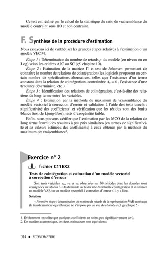 314  ÉCONOMÉTRIE

Exercice n° 2
fichier C11EX2
Tests de cointégration et estimation d’un modèle vectoriel
à correction d’erreur
Soit trois variables y1t , y2t et y3t observées sur 30 périodes dont les données sont
consignées au tableau 3. On demande de tester une éventuelle cointégration et d’estimer
un modèle VAR ou un modèle vectoriel à correction d’erreur s’il y a lieu.
Solution
– Première étape : détermination du nombre de retards de la représentationVAR en niveau
(la transformation logarithmique ne s’impose pas au vue des données (cf. graphique 5)
Ce test est réalisé par le calcul de la statistique du ratio de vraisemblance du
modèle contraint sous H0 et non contraint.
F. Synthèse de la procédure d’estimation
Nous essayons ici de synthétiser les grandes étapes relatives à l’estimation d’un
modèle VECM.
Étape 1 : Détermination du nombre de retards p du modèle (en niveau ou en
Log) selon les critères AIC ou SC (cf. chapitre 10).
Étape 2 : Estimation de la matrice  et test de Johansen permettant de
connaître le nombre de relations de cointégration (les logiciels proposent un cer-
tain nombre de spécifications alternatives, telles que l’existence d’un terme
constant dans la relation de cointégration, contraindre A0 = 0 , l’existence d’une
tendance déterministe, etc.).
Étape 3 : Identification des relations de cointégration, c’est-à-dire des rela-
tions de long terme entre les variables.
Étape 4 : Estimation par la méthode du maximum de vraisemblance du
modèle vectoriel à correction d’erreur et validation à l’aide des tests usuels :
significativité des coefficients1 et vérification que les résidus sont des bruits
blancs (test de Ljung-Box), tests d’exogénéité faible.
Enfin, nous pouvons vérifier que l’estimation par les MCO de la relation de
long terme fournit des résultats à peu près similaires (en termes de significativi-
té et de valeurs estimées des coefficients) à ceux obtenus par la méthode du
maximum de vraisemblance2.
1. Évidemment on tolère que quelques coefficients ne soient pas significativement de 0.
2. De manière asymptotique, les deux estimateurs sont équivalents
 