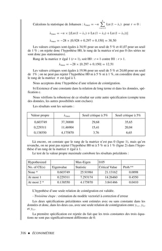 316  ÉCONOMÉTRIE
Calculons la statistique de Johansen : λtrace = −n
k

i=r+1
Ln (1 − λi ) pour r = 0 :
λtrace = −n × {(Ln (1 − λ1) + Ln (1 − λ2) + Ln (1 − λ3))}
λtrace = −28 × {0,928 + 0,297 + 0,150} = 38,50
Les valeurs critiques sont égales à 34,91 pour un seuil de 5 % et 41,07 pour un seuil
de 1 % ; on rejette donc l’hypothèse H0, le rang de la matrice n’est pas 0 (les séries ne
sont donc pas stationnaires).
Rang de la matrice π égal 1 (r = 1), soit H0 : r = 1 contre H1 : r  1.
λtrace = −28 × {0,297 + 0,150} = 12,51
Les valeurs critiques sont égales à 19,96 pour un seuil de 5 % et 24,60 pour un seuil
de 1% ; on ne peut pas rejeter l’hypothèse H0 ni à 5 % ni à 1 %, on considère donc que
le rang de la matrice π est égal à 1.
Nous acceptons donc l’hypothèse d’une relation de cointégration.
b) Existence d’une constante dans la relation de long terme et dans les données, spé-
fication c.
Nous vérifions la robustesse de ce résultat sur cette autre spécification (compte tenu
des données, les autres possibilités sont exclues).
Les résultats sont les suivants :
Valeur propre λtrace Seuil critique à 5% Seuil critique à 5%
0,603749 37,38888 29,68 35,65
0,229311 11,46904 15,41 20,04
0,138550 4,175870 3,76 6,65
Là encore, on constate que le rang de la matrice n’est pas 0 (ligne 1), mais qu’en
revanche, on ne peut pas rejeter l’hypothèse H0 ni à 5 % ni à 1 % (ligne 2) dans l’hypo-
thèse d’un rang de la matrice π égal à 1.
Le test de la valeur propre maximale corrobore les résultats précédents :
Hypothesized Max-Eigen 0.05
No. of CE(s) Eigenvalue Statistic Critical Value Prob.**
None * 0.603749 25.91984 21.13162 0.0098
At most 1 0.229311 7.293174 14.26460 0.4550
At most 2 * 0.138550 4.175870 3.841466 0.0410
L’hypothèse d’une seule relation de cointégration est validée.
- Troisième étape : estimation du modèle vectoriel à correction d’erreur
Les deux spécifications précédentes sont estimées avec ou sans constante dans les
données et donc, dans les deux cas, avec une seule relation de cointégration entre y1,t , y2,t
et y3,t .
La première spécification est rejetée du fait que les trois constantes des trois équa-
tions ne sont pas significativement différentes de 0.
 