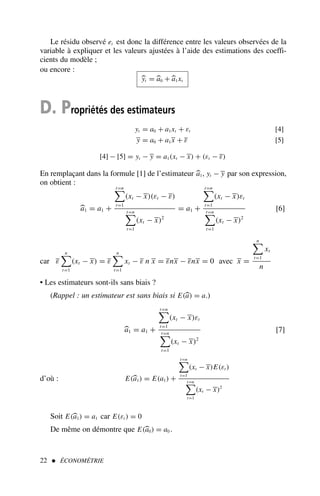 Le résidu observé et est donc la différence entre les valeurs observées de la
variable à expliquer et les valeurs ajustées à l’aide des estimations des coeffi-
cients du modèle ;
ou encore :

yt = 
a0 +
a1xt
D. Propriétés des estimateurs
yt = a0 + a1xt + εt
y = a0 + a1x + ε
[4]
[5]
[4] − [5] = yt − y = a1(xt − x) + (εt − ε)
En remplaçant dans la formule [1] de l’estimateur 
a1, yt − y par son expression,
on obtient :

a1 = a1 +
t=n

t=1
(xt − x)(εt − ε)
t=n

t=1
(xt − x)2
= a1 +
t=n

t=1
(xt − x)εt
t=n

t=1
(xt − x)2
[6]
car ε
n

t=1
(xt − x) = ε
n

t=1
xt − ε n x = εnx − εnx = 0 avec x =
n

t=1
xt
n
• Les estimateurs sont-ils sans biais ?
(Rappel : un estimateur est sans biais si E(
a) = a.)

a1 = a1 +
t=n

t=1
(xt − x)εt
t=n

t=1
(xt − x)2
[7]
d’où : E(
a1) = E(a1) +
t=n

t=1
(xt − x)E(εt )
t=n

t=1
(xt − x)2
Soit E(
a1) = a1 car E(εt ) = 0
De même on démontre que E(
a0) = a0 .
22  ÉCONOMÉTRIE
 