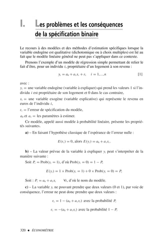 I. Les problèmes et les conséquences
de la spécification binaire
Le recours à des modèles et des méthodes d’estimation spécifiques lorsque la
variable endogène est qualitative (dichotomique ou à choix multiples) est lié au
fait que le modèle linéaire général ne peut pas s’appliquer dans ce contexte.
Prenons l’exemple d’un modèle de régression simple permettant de relier le
fait d’être, pour un individu i, propriétaire d’un logement à son revenu :
yi = a0 + a1xi + εi i = 1,...,n [1]
avec :
yi = une variable endogène (variable à expliquer) qui prend les valeurs 1 si l’in-
dividu i est propriétaire de son logement et 0 dans le cas contraire,
xi = une variable exogène (variable explicative) qui représente le revenu en
euros de l’individu i,
εi = l’erreur de spécification du modèle,
a0 et a1 = les paramètres à estimer.
Ce modèle, appelé aussi modèle à probabilité linéaire, présente les proprié-
tés suivantes.
a) – En faisant l’hypothèse classique de l’espérance de l’erreur nulle :
E(εi ) = 0, alors E(yi ) = a0 + a1xi .
b) – La valeur prévue de la variable à expliquer yi peut s’interpréter de la
manière suivante :
Soit Pi = Prob(yi = 1), d’où Prob(yi = 0) = 1 − Pi
E(yi ) = 1 × Prob(yi = 1) + 0 × Prob(yi = 0) = Pi
Soit : Pi = a0 + a1xi ∀i, d’où le nom du modèle.
c) – La variable yi ne pouvant prendre que deux valeurs (0 et 1), par voie de
conséquence, l’erreur ne peut donc prendre que deux valeurs :
εi = 1 − (a0 + a1xi ) avec la probabilité Pi
εi = −(a0 + a1xi ) avec la probabilité 1 − Pi
320  ÉCONOMÉTRIE
 