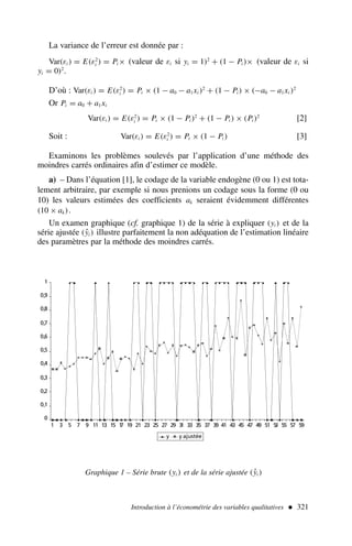 La variance de l’erreur est donnée par :
Var(εi ) = E(ε2
i ) = Pi × (valeur de εi si yi = 1)2
+ (1 − Pi )× (valeur de εi si
yi = 0)2
.
D’où : Var(εi ) = E(ε2
i ) = Pi × (1 − a0 − a1xi )2
+ (1 − Pi ) × (−a0 − a1xi )2
Or Pi = a0 + a1xi
Var(εi ) = E(ε2
i ) = Pi × (1 − Pi )2
+ (1 − Pi ) × (Pi )2
[2]
Soit : Var(εi ) = E(ε2
i ) = Pi × (1 − Pi ) [3]
Examinons les problèmes soulevés par l’application d’une méthode des
moindres carrés ordinaires afin d’estimer ce modèle.
a) – Dans l’équation [1], le codage de la variable endogène (0 ou 1) est tota-
lement arbitraire, par exemple si nous prenions un codage sous la forme (0 ou
10) les valeurs estimées des coefficients ak seraient évidemment différentes
(10 × ak).
Un examen graphique (cf. graphique 1) de la série à expliquer (yi ) et de la
série ajustée (ŷi ) illustre parfaitement la non adéquation de l’estimation linéaire
des paramètres par la méthode des moindres carrés.
Introduction à l’économétrie des variables qualitatives  321
0
0,1
0,2
0,3
0,4
0,5
0,6
0,7
0,8
0,9
1
1 3 5 7 9 11 13 15 1
7 19 21 23 25 27 29 3
1 33 35 37 39 41 43 45 47 49 51 5
3 55 57 59
y y ajustée
Graphique 1 – Série brute (yi ) et de la série ajustée (ŷi )
 