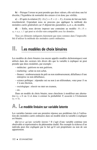 b) – Puisque l’erreur ne peut prendre que deux valeurs, elle suit donc une loi
discrète, l’hypothèse de normalité des erreurs n’est donc pas vérifiée.
c) – D’après la relation [3] : E(ε2
i ) = Pi × (1 − Pi ), il existe de fait une hété-
roscédasticité. Cependant nous ne pouvons pas appliquer la méthode des
moindres carrés généralisés car Pi dépend des paramètres a0 et a1 du modèle.
d) – Enfin, nous devons imposer une contrainte au modèle : 0 ⩽ Pi =
a0 + a1xi ⩽ 1 qui peut se révéler non compatible avec les données.
Tous ces éléments indiquent clairement que nous sommes dans l’impossibi-
lité d’utiliser la méthode des moindres carrés ordinaires.
II. Les modèles de choix binaires
Les modèles de choix binaires (ou encore appelés modèles dichotomiques) sont
utilisés dans des secteurs très divers dès que la variable à expliquer ne peut
prendre que deux modalités, par exemple :
– médecine : guérison ou non guérison,
– marketing : achat ou non achat,
– finance : remboursement du prêt ou non remboursement, défaillance d’une
entreprise ou non défaillance,
– science politique : répondre oui ou non à un référendum, voter pour X ou
Y à une élection,
– sociologique : réussir ou rater un examen,
– etc.
Dans un modèle de choix binaire, nous cherchons à modéliser une alterna-
tive (yi = 0 ou 1) et donc à estimer la probabilité Pi associée à l’événement
(yi = 1).
A. Le modèle linéaire sur variable latente
Les variables latentes sont une première réponse aux problèmes liés à l’utilisa-
tion des moindres carrés ordinaires dans un modèle dont la variable à expliquer
est binaire.
Qu’est-ce qu’une variable latente ? Il s’agit d’une variable continue non
observable et représentative du phénomène étudié. Par exemple la richesse d’un
individu peut être expliquée par le fait qu’il soit propriétaire ou non de son
appartement.
322  ÉCONOMÉTRIE
 