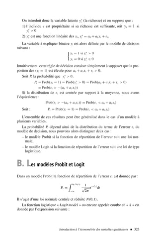 On introduit donc la variable latente y∗
i (la richesse) et on suppose que :
1) l’individu i est propriétaire si sa richesse est suffisante, soit yi = 1 si
y∗
i  0
2) y∗
i est une fonction linéaire des xi, y∗
i = a0 + a1xi + εi.
La variable à expliquer binaire yi est alors définie par le modèle de décision
suivant :

yi = 1 si y∗
i  0
yi = 0 si y∗
i ⩽ 0
Intuitivement, cette règle de décision consiste simplement à supposer que la pro-
portion des (yi = 1) est élevée pour a0 + a1xi + εi  0.
Soit Pi la probabilité que y∗
i  0.
Pi = Prob(yi = 1) = Prob(y∗
i  0) = Prob(a0 + a1xi + εi  0)
= Prob(εi  −(a0 + a1xi ))
Si la distribution de εi est centrée par rapport à la moyenne, nous avons
l’équivalence :
Prob(εi  −(a0 + a1xi )) = Prob(εi  a0 + a1xi )
Soit : Pi = Prob(yi = 1) = Prob(εi  a0 + a1xi )
L’ensemble de ces résultats peut être généralisé dans le cas d’un modèle à
plusieurs variables.
La probabilité Pi dépend ainsi de la distribution du terme de l’erreur εi du
modèle de décision, nous pouvons alors distinguer deux cas :
– le modèle Probit si la fonction de répartition de l’erreur suit une loi nor-
male,
– le modèle Logit si la fonction de répartition de l’erreur suit une loi de type
logistique.
B. Les modèles Probit et Logit
Dans un modèle Probit la fonction de répartition de l’erreur εi est donnée par :
Pi =
 a0+a1xi
−∞
1
√
2π
e−t2/2
dt
Il s’agit d’une loi normale centrée et réduite N(0,1).
La fonction logistique « Logit model » ou encore appelée courbe en « S » est
donnée par l’expression suivante :
Introduction à l’économétrie des variables qualitatives  323
 
