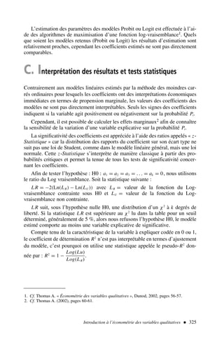 L’estimation des paramètres des modèles Probit ou Logit est effectuée à l’ai-
de des algorithmes de maximisation d’une fonction log-vraisemblance1. Quels
que soient les modèles retenus (Probit ou Logit) les résultats d’estimation sont
relativement proches, cependant les coefficients estimés ne sont pas directement
comparables.
C. Interprétation des résultats et tests statistiques
Contrairement aux modèles linéaires estimés par la méthode des moindres car-
rés ordinaires pour lesquels les coefficients ont des interprétations économiques
immédiates en termes de propension marginale, les valeurs des coefficients des
modèles ne sont pas directement interprétables. Seuls les signes des coefficients
indiquent si la variable agit positivement ou négativement sur la probabilité Pi.
Cependant, il est possible de calculer les effets marginaux2 afin de connaître
la sensibilité de la variation d’une variable explicative sur la probabilité Pi.
La significativité des coefficients est appréciée à l’aide des ratios appelés « z-
Statistique » car la distribution des rapports du coefficient sur son écart type ne
suit pas une loi de Student, comme dans le modèle linéaire général, mais une loi
normale. Cette z-Statistique s’interprète de manière classique à partir des pro-
babilités critiques et permet la tenue de tous les tests de significativité concer-
nant les coefficients.
Afin de tester l’hypothèse : H0 : a1 = a2 = a3 = . . . = ak = 0, nous utilisons
le ratio du Log vraisemblance. Soit la statistique suivante :
L R = −2(Ln(LR) − Ln(LU )) avec LR = valeur de la fonction du Log-
vraisemblance contrainte sous H0 et LU = valeur de la fonction du Log-
vraisemblance non contrainte.
L R suit, sous l’hypothèse nulle H0, une distribution d’un χ2
à k degrés de
liberté. Si la statistique L R est supérieure au χ2
lu dans la table pour un seuil
déterminé, généralement de 5 %, alors nous refusons l’hypothèse H0, le modèle
estimé comporte au moins une variable explicative de significative.
Compte tenu de la caractéristique de la variable à expliquer codée en 0 ou 1,
le coefficient de détermination R2
n’est pas interprétable en termes d’ajustement
du modèle, c’est pourquoi on utilise une statistique appelée le pseudo-R2
don-
née par : R2
= 1 −
Log(Lu)
Log(LR)
.
Introduction à l’économétrie des variables qualitatives  325
1. Cf. Thomas A. « Économétrie des variables qualitatives », Dunod, 2002, pages 56-57.
2. Cf. Thomas A. (2002), pages 60-61.
 