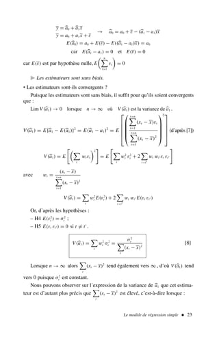 y = 
a0 +
a1x
y = a0 + a1x + ε
→ 
a0 = a0 + ε − (
a1 − a1)x
E(
a0) = a0 + E(ε) − E((
a1 − a1)x) = a0
car E(
a1 − a1) = 0 et E(ε) = 0
car E(ε) est par hypothèse nulle, E
 n

t=1
εt

= 0
 Les estimateurs sont sans biais.
• Les estimateurs sont-ils convergents ?
Puisque les estimateurs sont sans biais, il suffit pour qu’ils soient convergents
que :
Lim V(
a1) → 0 lorsque n → ∞ où V(
a1) est la variance de 
a1 .
V (
a1) = E{
a1 − E(
a1)}2
= E(
a1 − a1)2
= E












t=n

t=1
(xt − x)εt
t=n

t=1
(xt − x)2






2





(d’après [7])
V(
a1) = E

t
wt εt
2

= E


t
w2
t ε2
t + 2

tt′
wt wt′ εt εt′

avec wt =
(xt − x)
t=n

t=1
(xt − x)2
V(
a1) =

t
w2
t E(ε2
t ) + 2

tt′
wt wt′ E(εt εt′ )
Or, d’après les hypothèses :
– H4 E(ε2
t ) = σ2
ε ;
– H5 E(εt εt′ ) = 0 si t = t′
.
V(
a1) =

t
w2
t σ2
ε =
σ2
ε

t
(xt − x)2
[8]
Lorsque n → ∞ alors

t
(xt − x)2
tend également vers ∞ , d’où V(
a1) tend
vers 0 puisque σ2
ε est constant.
Nous pouvons observer sur l’expression de la variance de 
a1 que cet estima-
teur est d’autant plus précis que

t
(xt − x)2
est élevé, c’est-à-dire lorsque :
Le modèle de régression simple  23
 