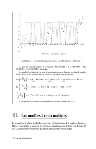 3) Soit les caractéristiques de l’étudiant : NENFANTS = 1 ; NECONO = 12 ;
NMICRO = 13,5 ; GENRE = masculin.
Le modèle Logit estimé (la note de micro-économie ne figurant pas dans le modèle
final, elle n’est pas intégrée dans le calcul, cf. question 1) est le suivant :
Ln

Pi
1 − Pi

= − 0,75
(1,97)
NENFANTS + 0,70
(3,00)
NECONO − 3,63
(2,57)
GENRE − 2,86 + ei
Ln

 P̂i
1 − P̂i

 = −0,75 × 1 + 0,70 × 12 − 3,63 × 1 − 2,86 = 1,109

 P̂i
1 − P̂i

 = e1,109
= 3,033 −→ P̂i = 3,033/(1 + 3,033) = 0,75
La probabilité de réussite de cet étudiant de licence est donc de 75 %.
330  ÉCONOMÉTRIE
–0,4
–0,2
0
0,2
0,4
0,6
0,8
1
1,2
1,4
1 3 5 7 9 11 13 15 17 19 21 23 25 27 29 31 33 35 37 39 41 43 45 47 49 51 53 55 57 59
Série brute Série ajustée Borne1
Graphique 3 – Séries brute et ajustée de la variable binaire « Réussite »
III. Les modèles à choix multiples
Les modèles à choix multiples sont une généralisation des modèles binaires.
Dans ces modèles la variable à expliquer, qualitative, n’est donc plus binaire (0
ou 1), mais multinomiale (ou polytomique) comme par exemple :
 