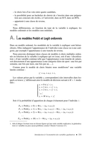 – le choix lors d’un vote entre quatre candidats,
– la possibilité pour un bachelier de choisir de s’inscrire dans une prépara-
tion aux concours des écoles, à l’université, dans un IUT, dans un BTS,
– appartenir à une classe de revenu,
– etc.
Nous différencions, en fonction du type de la variable à expliquer, les
modèles ordonnés et les modèles non ordonnés.
A. Les modèles Probit et Logit ordonnés
Dans un modèle ordonné, les modalités de la variable à expliquer sont hiérar-
chisées. Elles indiquent l’appartenance de l’individu à une classe ou à une caté-
gorie, par exemple l’appartenance à une tranche de revenu.
Nous pouvons distinguer deux classes de modèles à choix multiples ordon-
nés en fonction de la variable à expliquer qui est issue, soit d’une « discrétisa-
tion » d’une variable continue telle que l’appartenance à une tranche de salaire,
soit directement d’une appartenance à une catégorie (faire du sport : une fois par
semaine, une fois par mois, une fois par an, …).
Comme pour le modèle de choix binaire nous modélisons1 une variable
latente continue :
y∗
i = a0 + a1xi + εi.
Les valeurs prises par la variable yi correspondent à des intervalles dans les-
quels se trouve y∗
i définissant ainsi le modèle de décision suivant à M + 1 moda-
lités : 










yi = 0 si y∗
i ⩽ c1
yi = 1 si c1  y∗
i ⩽ c2
yi = 2 si c2  y∗
i ⩽ c3
.
.
. =
.
.
.
yi = M si cM  y∗
i
Soit Pi la probabilité d’apparition de chaque événement pour l’individu i :
Pi0 = Prob(yi = 0) = (c1 − (a0 + a1xi ))
Pi1 = Prob(yi = 1) = (c2 − (a0 + a1xi ) − (c1 − (a0 + a1xi ))
Pi2 = Prob(yi = 2) = (c3 − (a0 + a1xi ) − (c2 − (a0 + a1xi ))
. . .
Pi M = Prob(yi = M) = 1 − (cM − (a0 + a1xi ))
Introduction à l’économétrie des variables qualitatives  331
1. Afin d’alléger l’écriture nous ne faisons figurer qu’une seule variable explicative, la généralisa-
tion à k variables ne pose aucun problème comme l’illustre l’exercice n°2.
 