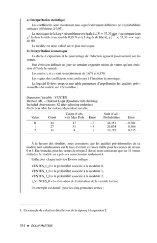 a) Interprétation statistique
Les coefficients sont maintenant tous significativement différents de 0 (probabilités
critiques inférieures à 0,05).
La statistique de la Log vraisemblance est égale à L R = 37,33 que l’on compare à un
χ2
lu dans la table à un seuil de 0,95 % et à 3 degrés de liberté, χ20,95
3  37,33 −→ rejet
de H0.
Le modèle est donc validé sur le plan statistique.
b) Interprétation économique
La durée d’exposition et le pourcentage de réduction agissent positivement sur les
ventes.
Une émission diffusée un jour de semaine engendre moins de ventes qu’une émis-
sion diffusée le samedi.
Les seuils c1 et c2 sont respectivement de 3,679 et 6,170.
Les signes des coefficients sont conformes à l’intuition économique.
Le logiciel Eviews propose une table permettant d’appréhender les qualités prévi-
sionnelles du modèle sur l’échantillon :
334  ÉCONOMÉTRIE
Dependent Variable : VENTES
Method: ML – Ordered Logit (Quadratic hill climbing)
Included observations: 82 after adjusting endpoints
Prediction table for ordored dependent variable
Count of obs Sum of all
Value Count with Max Prob Error Probabilities Error
0 44 47 – 3 44.381 – 0.381
1 27 31 – 4 26.834 0.166
2 11 4 7 10.785 0.215
À la lecture des résultats, nous constatons que les qualités prévisionnelles de ce
modèle sont satisfaisantes car le taux d’erreur est assez faible pour les ventes de niveau
0 et 1. En revanche, pour les ventes de niveau 2 (forte) nous constatons que sur 11 ventes
réalisées, le modèle en a prévues correctement seulement 4.
Enfin pour chaque individu Eviews indique :
VENTES_0_0 = la probabilité associée à la modalité 0,
VENTES_1_0 = la probabilité associée à la modalité 1,
VENTES_2_0 = la probabilité associée à la modalité 2,
I_VENTES_0 = la réalisation de l’estimation de la variable latente.
Un exemple est donné1 pour les cinq premières ventes :
1. Un exemple de calcul est détaillé lors de la réponse à la question 2.
 