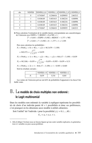 2) Nous calculons l’estimation de la variable latente correspondante aux caractéristiques
de l’émission avec EXPO = 7, REDUC = 0 et WE = 1 :

y∗
= 0,641 × EXPO + 8,982 × REDUC − 1,377 × WE

y∗
= 0,641 × 7 + 8,982 × 0 − 1,377 × 1 = 3,109
Puis nous calculons les probabilités :
P1 = Prob(yi = 0) = (c1 − xi â) = (3,679 − 3,109)
= (0,57) =
e0,57
1 + e0,57
= 0,639
P2 = Prob(yi = 1) = (c2 − xi â) − (c1 − xi â) = (6,17 − 3,109) − 0,639
P2 = (3,06) − 0,639 =
e3,06
1 + e3,06
− 0,639 = 0,955 − 0,639 = 0,31
P3 = Prob(yi = 2) = 1 − (6,17 − 3,109) = 1 − 0,955 = 0,045
Soit les résultats suivants :
Introduction à l’économétrie des variables qualitatives  335
obs VENTES VENTES_0_0 VENTES_1_0 VENTES_2_0 I_VENTES_0
1 0 0.7342647 0.2366418 0.0290935 2.663212
2 1 0.4106169 0.4831615 0.1062216 4.040996
3 0 0.4106169 0.4831615 0.1062216 4.040996
4 2 0.4106169 0.4831615 0.1062216 4.040996
5 1 0.7342647 0.2366418 0.0290935 2.663212
VENTES = 0 VENTES = 1 VENTES = 2
Pi 0,639 0,316 0,045
Les ventes de l’émission prévue ont 64% de probabilité d’appartenir à la classe 0 de
faible vente.
B. Le modèle de choix multiples non ordonné :
le Logit multinomial
Dans les modèles non ordonnés la variable à expliquer représente les possibili-
tés de choix d’un individu parmi M + 1 possibilités et donc ses préférences,
c’est pourquoi on les dénomme aussi modèle à utilités aléatoires.
Soit l’utilité1 de l’individu i pour la possibilité j( j = 0,1,...,M) :
Ui j = a0 + a1xi + εi
1. Afin d’alléger l’écriture nous ne faisons figurer qu’une seule variable explicative, la généralisa-
tion à k variables ne pose aucun problème.
 