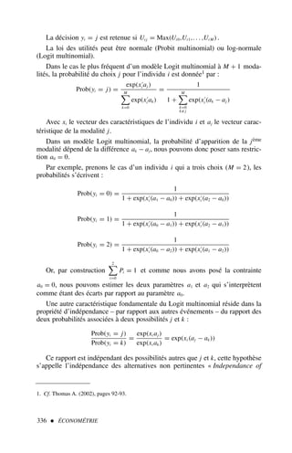La décision yi = j est retenue si Ui j = Max(Ui0,Ui1,. . . ,Ui M ).
La loi des utilités peut être normale (Probit multinomial) ou log-normale
(Logit multinomial).
Dans le cas le plus fréquent d’un modèle Logit multinomial à M + 1 moda-
lités, la probabilité du choix j pour l’individu i est donnée1 par :
Prob(yi = j) =
exp(x′
i aj )
M

k=0
exp(x′
i ak)
=
1
1 +
M

k=0
k /
= j
exp(x′
i (ak − aj )
Avec xi le vecteur des caractéristiques de l’individu i et aj le vecteur carac-
téristique de la modalité j.
Dans un modèle Logit multinomial, la probabilité d’apparition de la jème
modalité dépend de la différence ak − aj, nous pouvons donc poser sans restric-
tion a0 = 0.
Par exemple, prenons le cas d’un individu i qui a trois choix (M = 2), les
probabilités s’écrivent :
Prob(yi = 0) =
1
1 + exp(x′
i (a1 − a0)) + exp(x′
i (a2 − a0))
Prob(yi = 1) =
1
1 + exp(x′
i (a0 − a1)) + exp(x′
i (a2 − a1))
Prob(yi = 2) =
1
1 + exp(x′
i (a0 − a2)) + exp(x′
i (a1 − a2))
Or, par construction
2

i=0
Pi = 1 et comme nous avons posé la contrainte
a0 = 0, nous pouvons estimer les deux paramètres a1 et a2 qui s’interprètent
comme étant des écarts par rapport au paramètre a0.
Une autre caractéristique fondamentale du Logit multinomial réside dans la
propriété d’indépendance – par rapport aux autres événements – du rapport des
deux probabilités associées à deux possibilités j et k :
Prob(yi = j)
Prob(yi = k)
=
exp(xi aj )
exp(xi ak)
= exp(xi (aj − ak))
Ce rapport est indépendant des possibilités autres que j et k, cette hypothèse
s’appelle l’indépendance des alternatives non pertinentes « Independance of
336  ÉCONOMÉTRIE
1. Cf. Thomas A. (2002), pages 92-93.
 