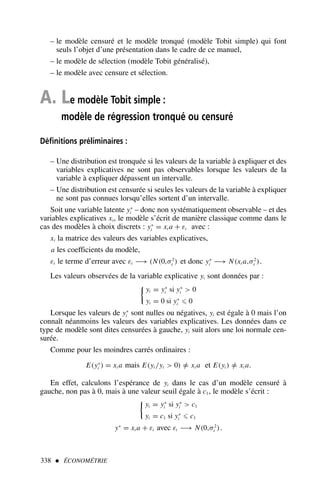 – le modèle censuré et le modèle tronqué (modèle Tobit simple) qui font
seuls l’objet d’une présentation dans le cadre de ce manuel,
– le modèle de sélection (modèle Tobit généralisé),
– le modèle avec censure et sélection.
A. Le modèle Tobit simple :
modèle de régression tronqué ou censuré
Définitions préliminaires :
– Une distribution est tronquée si les valeurs de la variable à expliquer et des
variables explicatives ne sont pas observables lorsque les valeurs de la
variable à expliquer dépassent un intervalle.
– Une distribution est censurée si seules les valeurs de la variable à expliquer
ne sont pas connues lorsqu’elles sortent d’un intervalle.
Soit une variable latente y∗
i – donc non systématiquement observable – et des
variables explicatives xi, le modèle s’écrit de manière classique comme dans le
cas des modèles à choix discrets : y∗
i = xi a + εi avec :
xi la matrice des valeurs des variables explicatives,
a les coefficients du modèle,
εi le terme d’erreur avec εi −→ (N(0,σ2
ε ) et donc y∗
i −→ N(xi a,σ2
ε ).
Les valeurs observées de la variable explicative yi sont données par :

yi = y∗
i si y∗
i  0
yi = 0 si y∗
i ⩽ 0
Lorsque les valeurs de y∗
i sont nulles ou négatives, yi est égale à 0 mais l’on
connaît néanmoins les valeurs des variables explicatives. Les données dans ce
type de modèle sont dites censurées à gauche, yi suit alors une loi normale cen-
surée.
Comme pour les moindres carrés ordinaires :
E(y∗
i ) = xi a mais E(yi /yi  0) =
/ xi a et E(yi ) =
/ xi a.
En effet, calculons l’espérance de yi dans le cas d’un modèle censuré à
gauche, non pas à 0, mais à une valeur seuil égale à c1, le modèle s’écrit :

yi = y∗
i si y∗
i  c1
yi = c1 si y∗
i ⩽ c1
y∗
= xi a + εi avec εi −→ N(0,σ2
ε ).
338  ÉCONOMÉTRIE
 
