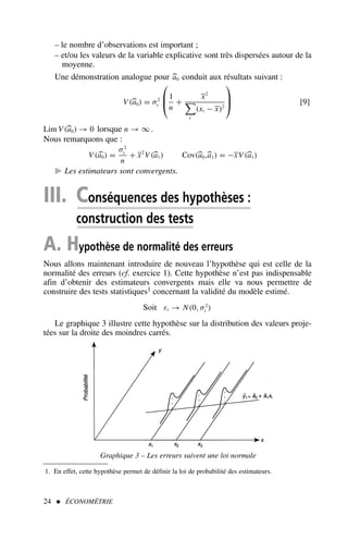 – le nombre d’observations est important ;
– et/ou les valeurs de la variable explicative sont très dispersées autour de la
moyenne.
Une démonstration analogue pour 
a0 conduit aux résultats suivant :
V(
a0) = σ2
ε



1
n
+
x2

t
(xt − x)2


 [9]
Lim V(
a0) → 0 lorsque n → ∞ .
Nous remarquons que :
V(
a0) =
σ2
ε
n
+ x2
V(
a1) Cov(
a0,
a1) = −xV(
a1)
 Les estimateurs sont convergents.
III. Conséquences des hypothèses :
construction des tests
A. Hypothèse de normalité des erreurs
Nous allons maintenant introduire de nouveau l’hypothèse qui est celle de la
normalité des erreurs (cf. exercice 1). Cette hypothèse n’est pas indispensable
afin d’obtenir des estimateurs convergents mais elle va nous permettre de
construire des tests statistiques1 concernant la validité du modèle estimé.
Soit εt → N(0, σ2
ε )
Le graphique 3 illustre cette hypothèse sur la distribution des valeurs proje-
tées sur la droite des moindres carrés.
24  ÉCONOMÉTRIE
1. En effet, cette hypothèse permet de définir la loi de probabilité des estimateurs.
Graphique 3 – Les erreurs suivent une loi normale
 
