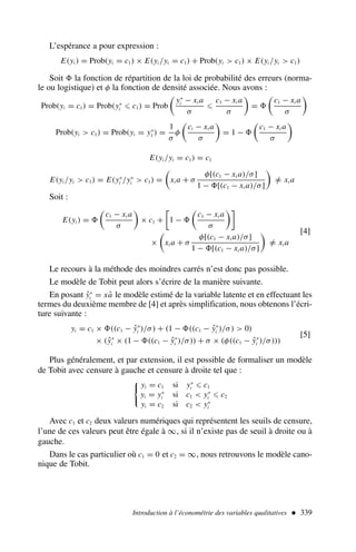 L’espérance a pour expression :
E(yi ) = Prob(yi = c1) × E(yi /yi = c1) + Prob(yi  c1) × E(yi /yi  c1)
Soit la fonction de répartition de la loi de probabilité des erreurs (norma-
le ou logistique) et φ la fonction de densité associée. Nous avons :
Prob(yi = c1) = Prob(y∗
i ⩽ c1) = Prob

y∗
i − xi a
σ
⩽
c1 − xi a
σ

=

c1 − xi a
σ

Prob(yi  c1) = Prob(yi = y∗
1 ) =
1
σ
φ

ci − xi a
σ

= 1 −

c1 − xi a
σ

E(yi /yi = c1) = c1
E(yi /yi  c1) = E(y∗
i /y∗
i  c1) =

xi a + σ
φ[(c1 − xi a)/σ]
1 − [(c1 − xi a)/σ]

=
/ xi a
Soit :
E(yi ) =

c1 − xi a
σ

× c1 +

1 −

c1 − xi a
σ

×

xi a + σ
φ[(c1 − xi a)/σ]
1 − [(c1 − xi a)/σ]

=
/ xi a
[4]
Le recours à la méthode des moindres carrés n’est donc pas possible.
Le modèle de Tobit peut alors s’écrire de la manière suivante.
En posant ŷ∗
i = xâ le modèle estimé de la variable latente et en effectuant les
termes du deuxième membre de [4] et après simplification, nous obtenons l’écri-
ture suivante :
yi = c1 × ((c1 − ŷ∗
i )/σ) + (1 − ((c1 − ŷ∗
i )/σ)  0)
× (ŷ∗
i × (1 − ((c1 − ŷ∗
i )/σ)) + σ × (φ((c1 − ŷ∗
i )/σ)))
[5]
Plus généralement, et par extension, il est possible de formaliser un modèle
de Tobit avec censure à gauche et censure à droite tel que :

yi = c1 si y∗
i ⩽ c1
yi = y∗
i si c1  y∗
i ⩽ c2
yi = c2 si c2  y∗
i
Avec c1 et c2 deux valeurs numériques qui représentent les seuils de censure,
l’une de ces valeurs peut être égale à ∞, si il n’existe pas de seuil à droite ou à
gauche.
Dans le cas particulier où c1 = 0 et c2 = ∞, nous retrouvons le modèle cano-
nique de Tobit.
Introduction à l’économétrie des variables qualitatives  339
 