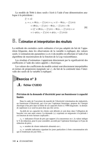 Le modèle de Tobit à deux seuils s’écrit à l’aide d’une démonstration ana-
logue à la précédente :
ŷ∗
i = xâ
yi = c1 × ((c1 − ŷ∗
i )/σ) + c2 × (1 − ((c2 − ŷ∗
i )/σ))
+ ( ((c2 − ŷ∗
i )/σ) − ((c1 − ŷ∗
i )/σ)  0)
× (ŷ∗
i ∗ ( ((c2 − ŷ∗
i )/σ) − ((c1 − ŷ∗
i )/σ)) + σ
× (−φ((c2 − ŷ∗
i )/σ) + φ((c1 − ŷ∗
i )/σ)))
[6]
B. Estimation et interprétation des résultats
La méthode des moindres carrés ordinaires n’est pas adaptée du fait de l’appa-
rition fréquente, dans les observations de la variable à expliquer, des valeurs
seuils. L’estimation des paramètres (a et σ) du modèle est effectuée à l’aide d’un
algorithme de maximisation de la fonction de la Log-vraisemblance.
Les résultats d’estimation s’apprécient directement par la significativité des
coefficients à l’aide des ratios appelés z-Statistique.
Les valeurs des coefficients du modèle estimé sont directement interprétables
en termes de propension marginale sur y∗
i , du fait de la continuité dans l’inter-
valle des seuils de la variable à expliquer.
340  ÉCONOMÉTRIE

Exercice n° 3
fichier C12EX3
Prévision de la demande d’électricité pour un fournisseur à capacité
limitée
Dans le cadre de l’ouverture du marché de l’électricité à destination des industriels,
un fournisseur d’électricité, qui n’est pas l’opérateur historique, propose de l’énergie
électrique à bas prix dans la limite de ses capacités fixées à 3 000 mégawatts : la deman-
de supérieure à ce seuil ne peut donc pas être servie.
Au-delà de ses capacités les clients sont délestés et sont donc dans l’obligation de
basculer vers une autre source. La demande (yt ) exprimée en mégawatts à la période t
est fonction de trois facteurs explicatifs :
x1t = indicateur d’écart de prix par rapport à la concurrence en t, la valeur indique
le % de réduction, pour le jour considéré, accordé par l’opérateur historique (si 0 pas de
réduction de prix),
x2t = nombre de clients industriels alimentés en t,
x3t = variable indicatrice signalant les jours particuliers à forte consommation tels
que le lendemain de jour férié, …
 