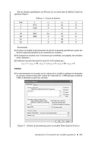 Soit les données quotidiennes sur 60 jours (cf. un extrait dans le tableau 3) dont cet
opérateur dispose.
Introduction à l’économétrie des variables qualitatives  341
Tableau 3 – Extrait de données
Jour y x1 x2 x3
1 2717 0 61 0
2 2126 0 32 0
… … … … …
59 2683 0,1 61 0
60 3000 0 79 0
61 1 98 1
62 0 60 0
On demande :
1) d’estimer un modèle Logit permettant de prévoir la demande quotidienne à partir des
facteurs explicatifs proposés et de commenter les résultats ;
2) de comparer les résultats avec l’estimation par la méthode, non adaptée, des moindres
carrés ordinaires ;
3) d’effectuer une prévision pour les jours 61 et 62 sachant que :
x1,61 = 1 ; x2,61 = 98 ; x3,61 = 1 et x1,62 = 0 ; x2,62 = 60 ; x3,62 = 0.
Solution
1) La consommation est censurée car les valeurs de la variable à expliquer (la demande)
ne sont pas connues lorsqu’elles sortent de l’intervalle [0 ; 3 000] puisque au-delà de
3 000, la demande ne peut être satisfaite.
Figure 1 – Fenêtre de paramétrage pour un modèle Tobit (logiciel Eviews)
 