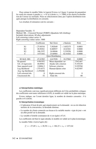 Pour estimer le modèle Tobit, le logiciel Eviews (cf. figure 1) permet de paramétrer
les seuils de censure à gauche (c1 = 0) et à droite (c2 = 3 000) et de choisir la distribu-
tion de l’erreur (ici normale). Nous ne sélectionnons donc pas l’option distribution tron-
quée puisque la distribution est censurée.
Les résultats d’estimation sont les suivants :
342  ÉCONOMÉTRIE
Dependent Variable : Y
Method: ML – Censored Normal (TOBIT) (Quadratic hill climbing)
Included observations: 60 after adjustments
Left censoring (value) series: 0
Right censoring (value) series: 3000
Coefficient Std. Error z-Statistic Prob.
X1 – 27.69316 7.582649 – 3.652175 0.0003
X2 20.50361 0.480937 42.63261 0.0000
X3 186.2357 34.88046 5.339256 0.0000
C 1473.642 23.60984 62.41642 0.0000
Error Distribution
SCALE: SIG 47.41983 4.617038 10.27062 0.0000
R-squared 0.981952 Mean dependant var 2542.667
S.E. of regression 46.09561 Akaike info criterion 9.355239
Sum squared resid 116864.3 Schwarz criterion 9.529768
Log likelihood – 275.6572 Hannan-Quinn criter 9.423507
Avg. log likelihood – 4.594286
Left censored obs 0 Right censored obs 8
Uncensored obs 52 Total obs 60
a) Interprétation statistique
Les coefficients sont tous significativement différents de 0 (les probabilités critiques
des coefficients sont toutes inférieures à 0,05), le modèle est validé sur le plan statistique.
Eviews indique, sur l’avant dernière ligne, le nombre de données censurées : 0 à
gauche et 8 à droite.
b) Interprétation économique
– L’indicateur d’écart de prix agit négativement sur la demande : en cas de réduction
tarifaire de la concurrence, la demande diminue.
– Le nombre de clients connectés au réseau et la variable muette « type de jour » ont
un effet positif sur la demande.
– La variable d’échelle (estimateur de σ) est égale à 47,41.
Les coefficients ont bien le signe attendu, le modèle est validé sur le plan économique.
Le modèle Tobit s’écrit d’après [6] :
ŷ∗
t = −27,69 × x1t + 20,50 × x2t + 186,23 × x3t + 1473,64
 