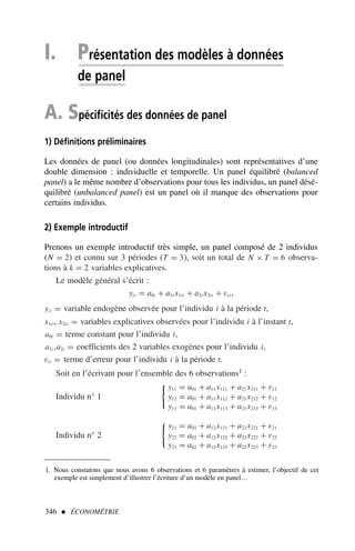 I. Présentation des modèles à données
de panel
A. Spécificités des données de panel
1) Définitions préliminaires
Les données de panel (ou données longitudinales) sont représentatives d’une
double dimension : individuelle et temporelle. Un panel équilibré (balanced
panel) a le même nombre d’observations pour tous les individus, un panel désé-
quilibré (unbalanced panel) est un panel où il manque des observations pour
certains individus.
2) Exemple introductif
Prenons un exemple introductif très simple, un panel composé de 2 individus
(N = 2) et connu sur 3 périodes (T = 3), soit un total de N × T = 6 observa-
tions à k = 2 variables explicatives.
Le modèle général s’écrit :
yit = a0i + a1i x1it + a2i x2it + εit ,
yit = variable endogène observée pour l’individu i à la période t,
x1it, x2it = variables explicatives observées pour l’individu i à l’instant t,
a0i = terme constant pour l’individu i,
a1i ,a2i = coefficients des 2 variables exogènes pour l’individu i,
εit = terme d’erreur pour l’individu i à la période t.
Soit en l’écrivant pour l’ensemble des 6 observations1 :
Individu n° 1

y11 = a01 + a11x111 + a21x211 + ε11
y12 = a01 + a11x112 + a21x212 + ε12
y13 = a01 + a11x113 + a21x213 + ε13
Individu n° 2

y21 = a02 + a12x121 + a22x221 + ε21
y22 = a02 + a12x122 + a22x222 + ε22
y23 = a02 + a12x123 + a22x223 + ε23
346  ÉCONOMÉTRIE
1. Nous constatons que nous avons 6 observations et 6 paramètres à estimer, l’objectif de cet
exemple est simplement d’illustrer l’écriture d’un modèle en panel…
 