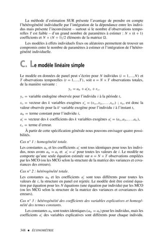 La méthode d’estimation SUR présente l’avantage de prendre en compte
l’hétérogénéité individuelle par l’intégration de la dépendance entre les indivi-
dus mais présente l’inconvénient – surtout si le nombre d’observations tempo-
relles T est faible – d’un grand nombre de paramètres à estimer : N × (k + 1)
coefficients et N × (N + 1)/2 éléments de la matrice .
Les modèles à effets individuels fixes ou aléatoires permettent de trouver un
compromis entre le nombre de paramètres à estimer et l’intégration de l’hétéro-
généité individuelle.
C. Le modèle linéaire simple
Le modèle en données de panel peut s’écrire pour N individus (i = 1,…,N) et
T observations temporelles (t = 1,…,T), soit n = N × T observations totales,
de la manière suivante :
yit = a0i + a′
i xit + εit .
yit = variable endogène observée pour l’individu i à la période t,
xit = vecteur des k variables exogènes x′
it = (x1it ,x2it ,. . . ,xkit ) ; xkit est donc la
valeur observée pour la ke
variable exogène pour l’individu i à l’instant t,
a0i = terme constant pour l’individu i,
a′
i = vecteur des k coefficients des k variables exogènes a′
i = (a1i ,a2i ,. . . ,aki ),
εit = terme d’erreur.
À partir de cette spécification générale nous pouvons envisager quatre possi-
bilités.
Cas n° 1 : homogénéité totale.
Les constantes a0i et les coefficients a′
i sont tous identiques pour tous les indivi-
dus, nous avons a0i = a0 et a′
i = a′
pour toutes les valeurs de i. Le modèle ne
comporte qu’une seule équation estimée sur n = N × T observations empilées
par les MCO (ou les MCG selon la structure de la matrice des variances et cova-
riances des erreurs).
Cas n° 2 : hétérogénéité totale.
Les constantes a0i et les coefficients a′
i sont tous différents pour toutes les
valeurs de i, la structure en panel est rejetée. Le modèle doit être estimé équa-
tion par équation pour les N équations (une équation par individu) par les MCO
(ou les MCG selon la structure de la matrice des variances et covariances des
erreurs).
Cas n° 3 : hétérogénéité des coefficients des variables explicatives et homogé-
néité des termes constants.
Les constantes a0i sont toutes identiques (a0i = a0 ) pour les individus, mais les
coefficients a′
i des variables explicatives sont différents pour chaque individu.
348  ÉCONOMÉTRIE
 