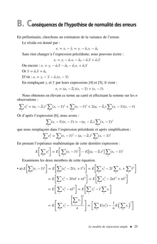 Le modèle de régression simple  25
B. Conséquences de l’hypothèse de normalité des erreurs
En préliminaire, cherchons un estimateur de la variance de l’erreur.
Le résidu est donné par :
et = yt − ŷt = yt − â1xt − â0
Sans rien changer à l’expression précédente, nous pouvons écrire :
et = yt − â1xt − â0 − â1x + â1x
Ou encore : et = yt − â1x − â0 − â1xt + â1x
Or y = â1x + â0
D’où : et = yt − y − â1(xt − x)
En remplaçant yt et y par leurs expressions [4] et [5], il vient :
et = (a1 −
a1)(xt − x) + (εt − ε)
Nous obtenons en élevant ce terme au carré et effectuant la somme sur les n
observations :

t
e2
t = (a1 −
a1)2

t
(xt − x)2
+

t
(εt − ε)2
+ 2(a1 −
a1)

t
(xt − x)(εt − ε)
Or d’après l’expression [6], nous avons :

t
(xt − x)(εt − ε) = −(a1 −
a1)

t
(xt − x)2
que nous remplaçons dans l’expression précédente et après simplification :

t
e2
t =

t
(εt − ε)2
− (a1 −
a1)2

t
(xt − x)2
En prenant l’espérance mathématique de cette dernière expression :
E
 
t
e2
t

= E
 
t
(εt − ε)2

− E

(a1 −
a1)2
 
t
(xt − x)2
Examinons les deux membres de cette équation.
• a) E

t
(εt − ε)2

= E

t
(ε2
t − 2εεt + ε2
)

= E

t
ε2
t − 2ε

t
εt +

t
ε2

= E

t
ε2
t − 2εnε + nε2

= E

t
ε2
t − 2nε2
+ nε2

= E
 
t
ε2
t − nε2

= E

t
ε2
t − ε

t
εt

= E


t
ε2
t −

t
εt
2
n

=
 
t
E(ε2
t ) −
1
n
E
 
t
εt
2

 