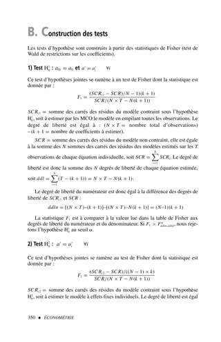 B. Construction des tests
Les tests d’hypothèse sont construits à partir des statistiques de Fisher (test de
Wald de restrictions sur les coefficients).
1) Test H1
0 : a0i = a0 et a′
= a′
i ∀i
Ce test d’hypothèses jointes se ramène à un test de Fisher dont la statistique est
donnée par :
F1 =
(SC Rc1 − SC R)/N − 1)(k + 1)
SC R/(N × T − N(k + 1))
SC Rc1 = somme des carrés des résidus du modèle contraint sous l’hypothèse
H1
0, soit à estimer par les MCO le modèle en empilant toutes les observations. Le
degré de liberté est égal à : (N × T = nombre total d’observations)
– (k + 1 = nombre de coefficients à estimer).
SC R = somme des carrés des résidus du modèle non contraint, elle est égale
à la somme des N sommes des carrés des résidus des modèles estimés sur les T
observations de chaque équation individuelle, soit SCR =
N

i=1
SCRi. Le degré de
liberté est donc la somme des N degrés de liberté de chaque équation estimée,
soit ddl =
N

i=1
(T − (k + 1)) = N × T − N(k + 1).
Le degré de liberté du numérateur est donc égal à la différence des degrés de
liberté de SCRc1 et SCR :
ddln = [(N × T)–(k + 1)]–[(N × T)–N(k + 1)] = (N–1)(k + 1)
La statistique F1 est à comparer à la valeur lue dans la table de Fisher aux
degrés de liberté du numérateur et du dénominateur. Si F1  Fα
ddln;ddld, nous reje-
tons l’hypothèse H1
0 au seuil α.
2) Test H2
0 : a′
= a′
i ∀i
Ce test d’hypothèses jointes se ramène au test de Fisher dont la statistique est
donnée par :
F2 =
(SC Rc2 − SC R)/((N − 1) × k)
SC R/(N × T − N(k + 1))
SC Rc2 = somme des carrés des résidus du modèle contraint sous l’hypothèse
H2
0, soit à estimer le modèle à effets fixes individuels. Le degré de liberté est égal
350  ÉCONOMÉTRIE
 