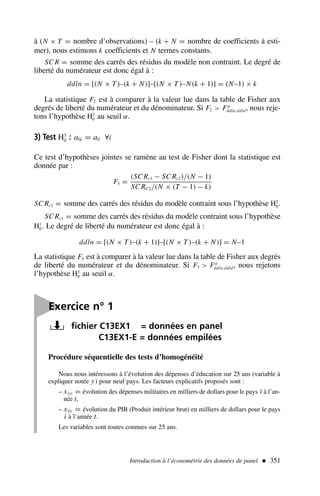 à (N × T = nombre d’observations) – (k + N = nombre de coefficients à esti-
mer), nous estimons k coefficients et N termes constants.
SC R = somme des carrés des résidus du modèle non contraint. Le degré de
liberté du numérateur est donc égal à :
ddln = [(N × T)–(k + N)]–[(N × T)–N(k + 1)] = (N–1) × k
La statistique F2 est à comparer à la valeur lue dans la table de Fisher aux
degrés de liberté du numérateur et du dénominateur. Si F2  Fα
ddln;ddld, nous reje-
tons l’hypothèse H2
0 au seuil α.
3) Test H3
0 : a0i = a0 ∀i
Ce test d’hypothèses jointes se ramène au test de Fisher dont la statistique est
donnée par :
F3 =
(SC Rc1 − SC Rc2)/(N − 1)
SC RC2/(N × (T − 1) − k)
SC Rc2 = somme des carrés des résidus du modèle contraint sous l’hypothèse H2
0.
SC Rc1 = somme des carrés des résidus du modèle contraint sous l’hypothèse
H1
0. Le degré de liberté du numérateur est donc égal à :
ddln = [(N × T)–(k + 1)]–[(N × T)–(k + N)] = N–1
La statistique F3 est à comparer à la valeur lue dans la table de Fisher aux degrés
de liberté du numérateur et du dénominateur. Si F3  Fα
ddln;ddld, nous rejetons
l’hypothèse H3
0 au seuil α.
Introduction à l’économétrie des données de panel  351

Exercice n° 1
fichier C13EX1 = données en panel
C13EX1-E = données empilées
Procédure séquentielle des tests d’homogénéité
Nous nous intéressons à l’évolution des dépenses d’éducation sur 25 ans (variable à
expliquer notée y) pour neuf pays. Les facteurs explicatifs proposés sont :
– x1it = évolution des dépenses militaires en milliers de dollars pour le pays i à l’an-
née t,
– x2it = évolution du PIB (Produit intérieur brut) en milliers de dollars pour le pays
i à l’année t.
Les variables sont toutes connues sur 25 ans.
 