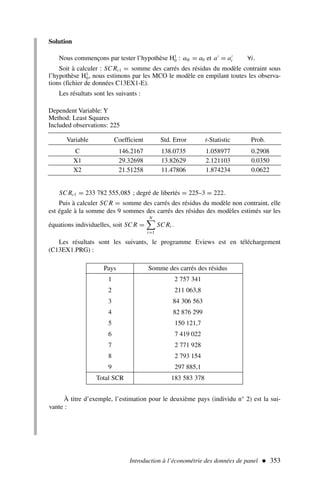 Solution
Nous commençons par tester l’hypothèse H1
0 : a0i = a0 et a′
= a′
i ∀i.
Soit à calculer : SC Rc1 = somme des carrés des résidus du modèle contraint sous
l’hypothèse H1
0, nous estimons par les MCO le modèle en empilant toutes les observa-
tions (fichier de données C13EX1-E).
Les résultats sont les suivants :
Introduction à l’économétrie des données de panel  353
Dependent Variable: Y
Method: Least Squares
Included observations: 225
Variable Coefficient Std. Error t-Statistic Prob.
C 146.2167 138.0735 1.058977 0.2908
X1 29.32698 13.82629 2.121103 0.0350
X2 21.51258 11.47806 1.874234 0.0622
SC Rc1 = 233 782 555,085 ; degré de libertés = 225–3 = 222.
Puis à calculer SC R = somme des carrés des résidus du modèle non contraint, elle
est égale à la somme des 9 sommes des carrés des résidus des modèles estimés sur les
équations individuelles, soit SC R =
N

i=1
SC Ri .
Les résultats sont les suivants, le programme Eviews est en téléchargement
(C13EX1.PRG) :
Pays Somme des carrés des résidus
1 2 757 341
2 211 063,8
3 84 306 563
4 82 876 299
5 150 121,7
6 7 419 022
7 2 771 928
8 2 793 154
9 297 885,1
Total SCR 183 583 378
À titre d’exemple, l’estimation pour le deuxième pays (individu n° 2) est la sui-
vante :
 