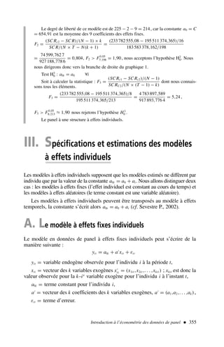 Le degré de liberté de ce modèle est de 225 − 2 − 9 = 214, car la constante a0 = C
= 654,91 est la moyenne des 9 coefficients des effets fixes.
F2 =
(SC Rc2 − SC R)/(N − 1) × k
SC R/(N × T − N(k + 1)
=
(233 782 555,08 − 195 511 374,365)/16
183 583 378,162/198
=
74 599,762 7
927 188,778 6
= 0,804, F2  F0,05
7;198 = 1,90, nous acceptons l’hypothèse H2
0. Nous
nous dirigeons donc vers la branche de droite du graphique 1.
Test H3
0 : a0i = a0 ∀i
Soit à calculer la statistique : F3 =
(SC Rc1 − SC Rc2)/(N − 1)
SC RC2/(N × (T − 1) − k)
dont nous connais-
sons tous les éléments.
F3 =
(233 782 555,08 − 195 511 374,365)/8
195 511 374,365/213
=
4 783 897,589
917 893,776 4
= 5,24 ,
F3  F0,05
8;213 ≈ 1,90 nous rejetons l’hypothèse H3
0 .
Le panel à une structure à effets individuels.
Introduction à l’économétrie des données de panel  355
III. Spécifications et estimations des modèles
à effets individuels
Les modèles à effets individuels supposent que les modèles estimés ne diffèrent par
individu que par la valeur de la constante a0i = a0 + ai. Nous allons distinguer deux
cas : les modèles à effets fixes (l’effet individuel est constant au cours du temps) et
les modèles à effets aléatoires (le terme constant est une variable aléatoire).
Les modèles à effets individuels peuvent être transposés au modèle à effets
temporels, la constante s’écrit alors a0t = a0 + at (cf. Sevestre P., 2002).
A. Le modèle à effets fixes individuels
Le modèle en données de panel à effets fixes individuels peut s’écrire de la
manière suivante :
yit = a0i + a′
xit + εit
yit = variable endogène observée pour l’individu i à la période t,
xit = vecteur des k variables exogènes x′
it = (x1it ,x2it ,. . . ,xkit ) ; xkit est donc la
valeur observée pour la k–ie
variable exogène pour l’individu i à l’instant t,
a0i = terme constant pour l’individu i,
a′
= vecteur des k coefficients des k variables exogènes, a′
= (a1,a2,. . . ,ak),
εit = terme d’erreur.
 