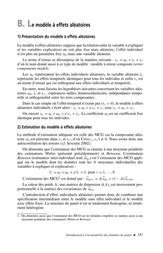 B. Le modèle à effets aléatoires
1) Présentation du modèle à effets aléatoires
Le modèle à effets aléatoires suppose que la relation entre la variable à expliquer
et les variables explicatives ne soit plus fixe mais aléatoire, l’effet individuel
n’est plus un paramètre fixe a0i mais une variable aléatoire.
Le terme d’erreur se décompose de la manière suivante : εit = a0i + λt + vit
d’où le nom donné aussi à ce type de modèle : modèle à erreur composée (error
components model).
Les a0i représentent les effets individuels aléatoires, la variable aléatoire λt
représente les effets temporels identiques pour tous les individus et enfin vit est
un terme d’erreur qui est orthogonal aux effets individuels et temporels.
En outre, nous faisons les hypothèses suivantes concernant les variables aléa-
toires a0i, λt et vit : espérances nulles, homoscédasticités, indépendance tempo-
relle et orthogonalité entre les trois composantes.
Dans le cas simple où l’effet temporel n’existe pas (λt = 0), le modèle à effets
aléatoires individuels s’écrit alors : yit = a0 + a′
xit + εit avec εit = a0i + vit.
Ou encore yit = a0 + a0i + a′
xit + vit . Le coefficient a0 est un coefficient fixe
identique pour tous les individus.
2) Estimation du modèle à effets aléatoires
La méthode d’estimation adéquate est celle des MCG car la composante aléa-
toire a0i est présente dans εit et εit′, d’où Cov(εit, εit′) =
/ 0. Nous avons donc une
autocorrélation des erreurs (cf. Sevestre 2002).
On démontre que l’estimateur des MCG se ramène à une moyenne pondérée
des estimateurs Within (présenté précédemment) et Between. L’estimateur
Between (estimateur inter-individuel noté ⌢
aBet) est l’estimateur des MCO appli-
qué sur le modèle dont les données sont les N moyennes individuelles des
variables à expliquer et explicatives :
yi = a0 + a0i + a′
xi + vi pour i = 1,. . . ,N.
L’estimateur des MCG1 est donné par : ⌢
aMCG = ⌢
aBet + (1 − )⌢
aLSDV
La valeur des poids , une matrice de dimension (k,k), est inversement pro-
portionnelle à la matrice des covariances de ⌢
aBet.
L’introduction d’effets individuels aléatoires permet donc de combiner une
spécification intermédiaire entre le modèle sans effet individuel et le modèle
avec effets fixes. La structure du panel n’est ni totalement homogène, ni totale-
ment hétérogène.
Introduction à l’économétrie des données de panel  357
1. On démontre aussi que l’estimateur des MCO sur les données empilées se ramène aussi à une
moyenne pondérée des estimateurs Within et Between.
 