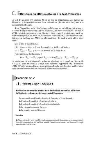 C. Effets fixes ou effets aléatoires ? Le test d’Hausman
Le test d’Hausman (cf. chapitre 5) est un test de spécification qui permet de
déterminer si les coefficients des deux estimations (fixes et aléatoires) sont sta-
tistiquement différents.
Sous l’hypothèse nulle H0 d’orthogonalité entre les variables explicatives et
le terme d’erreur du modèle à effets aléatoires, les deux estimateurs – Within et
MCG – sont des estimateurs non biaisés et dans ce cas il ne doit pas y avoir de
différence significative entre les estimations Within et MCG des différents coef-
ficients. La méthode des MCG est alors retenue : le modèle est à effets aléa-
toires.
Soit le test d’hypothèses :
H0 : ⌢
aLSDV − ⌢
aMCG = 0 −→ le modèle est à effets aléatoires
H1 : ⌢
aLSDV − ⌢
aMCG =
/ 0 −→ le modèle est à effets fixes
Nous calculons la statistique :
H = (⌢
aLSDV − ⌢
aMCG)′
[Var(⌢
aLSDV ) − Var(⌢
aMCG)]−1
(⌢
aLSDV − ⌢
aMCG)
La statistique H est distribuée selon un chi-deux à k degré de liberté. Si
H  χ2
(k) pour un seuil a α % fixé, nous rejetons l’hypothèse H0, l’estimateur
LSDV (Within) est non biaisé, nous rejetons alors la spécification à effets aléa-
toires et nous choisissons un modèle à effets fixes individuels.
358  ÉCONOMÉTRIE

Exercice n° 2
fichiers C13EX1, C13EX1-E
Estimation du modèle à effets fixes individuels et à effets aléatoires
individuels, estimateur Between, test d’Hausman
En reprenant le modèle et les données de l’exercice n° 1, on demande :
1) D’estimer le modèle à effets fixes individuels.
2) D’estimer le modèle à effets aléatoires individuels.
3) De calculer l’estimateur Between.
4) De procéder au test d’Hausman.
Solution
1) Nous créons les neuf variables indicatrices relatives à chacun des pays et nous procé-
dons à l’estimation par les MCO du modèle (hors terme constant) sur les données empi-
lées (fichier C13EX1-E) :
 