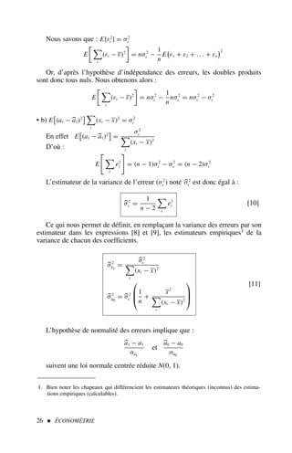 Nous savons que : E[ε2
t ] = σ2
ε
E
 
t
(εt − ε)2

= nσ2
ε −
1
n
E

ε1 + ε2 + . . . + εn
2
Or, d’après l’hypothèse d’indépendance des erreurs, les doubles produits
sont donc tous nuls. Nous obtenons alors :
E
 
t
(εt − ε)2

= nσ2
ε −
1
n
nσ2
ε = nσ2
ε − σ2
ε
• b) E

(a1 −
a1)2
 
t
(xt − x)2
= σ2
ε
En effet E

(a1 −
a1)2

=
σ2
ε

t
(xt − x)2
D’où :
E


t
e2
t

= (n − 1)σ2
ε − σ2
ε = (n − 2)σ2
ε
L’estimateur de la variance de l’erreur (σ2
ε ) noté 
σ2
ε est donc égal à :

σ2
ε =
1
n − 2

t
e2
t [10]
Ce qui nous permet de définir, en remplaçant la variance des erreurs par son
estimateur dans les expressions [8] et [9], les estimateurs empiriques1 de la
variance de chacun des coefficients.

σ2
â1
=

σ2
ε

t
(xt − x)2

σ2
â0
= 
σ2
ε



1
n
+
x2

t
(xt − x)2



[11]
L’hypothèse de normalité des erreurs implique que :

a1 − a1
σâ1
et

a0 − a0
σâ0
suivent une loi normale centrée réduite N(0, 1).
26  ÉCONOMÉTRIE
1. Bien noter les chapeaux qui différencient les estimateurs théoriques (inconnus) des estima-
tions empiriques (calculables).
 