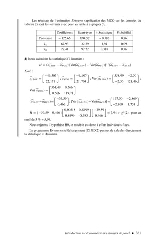 Les résultats de l’estimation Between (application des MCO sur les données du
tableau 2) sont les suivants avec pour variable à expliquer yi :
Introduction à l’économétrie des données de panel  361
Coefficients Écart-type t-Statistique Probabilité
Constante – 125,65 694,52 – 0,183 0,86
x1i 62,93 32,29 1,94 0,09
x2i 29,41 92,22 0,318 0,76
4) Nous calculons la statistique d’Hausman :
H = (
⌢
aLSDV −
⌢
aMCG)′
[Var(
⌢
aLSDV ) − Var(
⌢
aMCG)]−1
(
⌢
aLSDV −
⌢
aMCG)
Avec :
⌢
aLSDV =

−49,503
22,171

;
⌢
aMCG =

−9,907
21,704

; Var(
⌢
aLSDV ) =

558,99 −2,30
−2,30 121,46

;
Var(
⌢
aMCG) =

361,49 0,566
0,566 119,71

(
⌢
aLSDV −
⌢
aMCG)=

−39,59
0,466

; [Var(
⌢
aLSDV )−Var(
⌢
aMCG)]=

197,50 −2,869
−2,869 1,751

H = [ −39,59 0,466 ]

0,00518 0,8499
0,8499 0,585
 
−39,59
0,466

= 7,94  χ2
(2) pour un
seuil de 5 % = 5,99.
Nous rejetons l’hypothèse H0, le modèle est donc à effets individuels fixes.
Le programme Eviews en téléchargement (C13EX2) permet de calculer directement
la statistique d’Hausman.
 