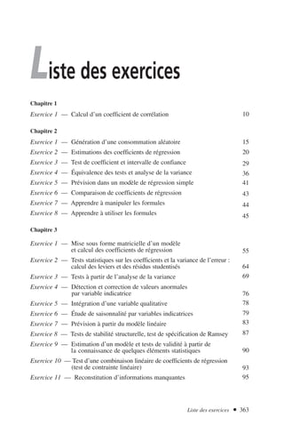 Liste des exercices
Chapitre 1
Exercice 1 –– Calcul d’un coefficient de corrélation
Chapitre 2
Exercice 1 — Génération d’une consommation aléatoire
Exercice 2 — Estimations des coefficients de régression
Exercice 3 — Test de coefficient et intervalle de confiance
Exercice 4 — Équivalence des tests et analyse de la variance
Exercice 5 — Prévision dans un modèle de régression simple
Exercice 6 — Comparaison de coefficients de régression
Exercice 7 — Apprendre à manipuler les formules
Exercice 8 — Apprendre à utiliser les formules
Chapitre 3
Exercice 1 — Mise sous forme matricielle d’un modèle
et calcul des coefficients de régression
Exercice 2 — Tests statistiques sur les coefficients et la variance de l’erreur :
calcul des leviers et des résidus studentisés
Exercice 3 — Tests à partir de l’analyse de la variance
Exercice 4 — Détection et correction de valeurs anormales
par variable indicatrice
Exercice 5 — Intégration d’une variable qualitative
Exercice 6 — Étude de saisonnalité par variables indicatrices
Exercice 7 — Prévision à partir du modèle linéaire
Exercice 8 — Tests de stabilité structurelle, test de spécification de Ramsey
Exercice 9 — Estimation d’un modèle et tests de validité à partir de
la connaissance de quelques éléments statistiques
Exercice 10 — Test d’une combinaison linéaire de coefficients de régression
(test de contrainte linéaire)
Exercice 11 — Reconstitution d’informations manquantes
10
15
20
29
36
41
43
44
45
55
64
69
76
78
79
83
87
90
93
95
Liste des exercices  363
 