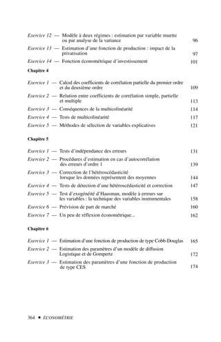 Exercice 12 — Modèle à deux régimes : estimation par variable muette
ou par analyse de la variance
Exercice 13 — Estimation d’une fonction de production : impact de la
privatisation
Exercice 14 — Fonction économétrique d’investissement
Chapitre 4
Exercice 1 — Calcul des coefficients de corrélation partielle du premier ordre
et du deuxième ordre
Exercice 2 — Relation entre coefficients de corrélation simple, partielle
et multiple
Exercice 3 — Conséquences de la multicolinéarité
Exercice 4 — Tests de multicolinéarité
Exercice 5 — Méthodes de sélection de variables explicatives
Chapitre 5
Exercice 1 — Tests d’indépendance des erreurs
Exercice 2 — Procédures d’estimation en cas d’autocorrélation
des erreurs d’ordre 1
Exercice 3 — Correction de l’hétéroscédasticité
lorsque les données représentent des moyennes
Exercice 4 — Tests de détection d’une hétéroscédasticité et correction
Exercice 5 — Test d’exogénéité d’Hausman, modèle à erreurs sur
les variables : la technique des variables instrumentales
Exercice 6 — Prévision de part de marché
Exercice 7 — Un peu de réflexion économétrique...
Chapitre 6
Exercice 1 — Estimation d’une fonction de production de type Cobb-Douglas
Exercice 2 — Estimation des paramètres d’un modèle de diffusion
Logistique et de Gompertz
Exercice 3 — Estimation des paramètres d’une fonction de production
de type CES
364  ÉCONOMÉTRIE
96
97
101
109
113
114
117
121
131
139
144
147
158
160
162
165
172
174
 