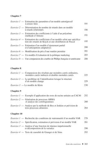 Chapitre 7
Exercice 1 — Estimation des paramètres d’un modèle autorégressif
à erreurs liées
Exercice 2 — Détermination du nombre de retards dans un modèle
à retards échelonnés
Exercice 3 — Estimation des coefficients à l’aide d’un polynôme
(méthode d’Almon)
Exercice 4 — Estimation des coefficients d’un modèle selon une spécifica-
tion des retards de Koyck et une distribution de Pascal
Exercice 5 — Estimation d’un modèle d’ajustement partiel
et d’anticipations adaptatives
Exercice 6 — Modélisation du prix d’une matière première
Exercice 7 — Un modèle d’évaluation de la politique marketing
Exercice 8 — Une comparaison des courbes de Phillips française et américaine
Chapitre 8
Exercice 1 — Comparaison des résultats par moindres carrés ordinaires,
moindres carrés indirects et doubles moindres carrés
Exercice 2 — Le problème de l’identification lorsque la structure
d’un modèle change
Exercice 3 — Le modèle de Klein
Chapitre 9
Exercice 1 — Exemple d’application des tests de racine unitaire au CAC40
Exercice 2 — Génération de processus ARMA
et analyse des corrélogrammes
Exercice 3 — Analyse par la méthode de Box et Jenkins et prévision de
trois processus aléatoires
Chapitre 10
Exercice 1 — Recherche des conditions de stationnarité d’un modèle VAR
Exercice 2 — Spécification, estimation et prévision d’un modèle VAR
Exercice 3 — Analyse d’une fonction de réponse impulsionnelle
et décomposition de la variance
Exercice 4 — Tests de causalité de Granger et de Sims
Liste des exercices  365
181
186
191
195
200
201
203
208
225
229
230
252
260
264
278
281
290
293
 