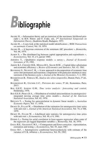 Bibliographie
AKAIKE H., « Information theory and an extension of the maximum likelihood prin-
ciple », in B.N. Petrov and F. Csáki, eds, 2nd International Symposium on
Information Theory, Akadémia Kiadó, Budapest, 1973.
AKAIKE H., « A new look at the statistical model identification », IEEE Transactions
on automatic Control, Vol. 19, 1974.
AKAIKE H., « A bayesian extension of the minimum AIC procedure », Biometrika,
Vol. 66, 1979.
ALMON S., « The distributed lag between capital appropriation and expenditures »,
Econometrica, Vol. 33, n°l, janvier 1965.
AMEMIYA T., « Qualitative response models: a survey », Journal of Economic
Literature, n°19, 1981.
ARROW K.J., CHENERY H.B., MINHAS B.S., SOLOW R.M., « Capital-labor substitution
and economic efficiency », Review of Economics and Statistics, Vol. 43, 1961.
BEVERIDGE S., NELSON C. R., « A new approach to decomposition of economic time
series into permanent and transitory components with particular attention to mea-
surement of the business cycle », Journal of the Monetary Economics, 7, 2, 1981.
BOURBONNAIS R., TERRAZA M., Analyse des séries temporelles, Dunod, Paris, 3e éd.,
2010.
BOURBONNAIS R., USUNIER J.-C., Prévision des ventes, 5e éd., Economica, Paris,
2013.
BOX G.E.P., JENKINS G.M., Time series analysis : forecasting and control,
Holdenday, 1976.
BOX G.E.P., PIERCE D.A., « Distribution of residual autocorrelations in autoregressive-
integrated moving average time series models », Journal of the American
Statistical Association, Vol. 65, 1970.
BREUSCH T., « Testing for autocorrelation in dynamic linear models », Australian
Economic Papers, Vol. 17, 1978.
DICKEY D., FULLER W., « Distribution of the estimators for autoregressive time series
with unit root », Journal of the American Statistical Association, Vol. 74, n°366,
1979.
DICKEY D., FULLER W., « Likelihood ratio statistics for autoregressive time series
with unit root », Econometrica, Vol. 49, n°4, 1981.
DURBIN J.,« Testing for serial correlation in least-squares regression when some of
the regressors are lagged dependant variables », Biometrika, Vol. 38, 1970.
ENGLE R.E., GRANGER C.W.J., « Cointegration and Error-correction : representation,
estimation and testing », Econometrica, Vol. 55, mars 1987.
ENGLE R.F., « Autoregressive conditional heteroscedasticity with estimate of the
variance of U.K. inflation », Econometrica, Vol. 50, 1982.
Bibliographie  375
 