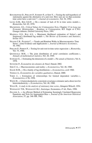 KWIATKOWSKI D., PHILLIPS P., SCHMIDT P., et SHIN Y., « Testing the null hypothesis of
stationarity against the alternative of a unit root. How sure are we that economic
time series have a unit root ? » Journal of econometric, Vol. 54, 1992.
LJUNG G.M., BOX G.E.P., « On a mesure of lack of fit in time series models »,
Biometrika, Vol. 65, 1978.
MACKINNON, J.G., Critical Values for Cointegration Tests, Chapitre 13 in Long-run
Economic Relationships : Readings in Cointegration, R.F. Engle et C.W.J.
Granger éditeurs, Oxford University Press, 1991.
MADDALA G.S., RAO A.S., « Maximum likelihood estimation of Solow’s and
Jorgenson’s distributed lag models », The Review of Economics and Statistics,
février 1971.
NELSON C.R., PLOSSER C., « Trends and Random Walks in Macroeconomics Time
Series : some Evidence and Applications », Journal of Monatery Economics,
10, 1982.
PHILLIPS P., PERRON P., « Testing for unit root in time series regression », Biometrika,
Vol. 75, 1988.
QUENOUILLE M.H., « The joint distribution of serial correlation coefficients »,
Annuals of mathematical statistics, Vol. 20, 1949.
SCHWARZ G., « Estimating the dimension of a model », The annals of Statistics, Vol. 6,
1978.
SEVESTRE P., Économétrie des données de Panel, Dunod, 2002.
SIMS C.A., « Macroeconomics and reality », Econometrica, Vol. 48, 1980.
SOLOW R.M., « On a family of lag distributions », Econometrica, avril 1960.
THOMAS A., Économétrie des variables qualitatives, Dunod, 2000.
TOBIN J., « Estimation of relationships for limited dependent variables »,
Econometrica, n°26, 1958.
WHITE H., « A heteroskedasticity-consistent covariance estimator and a direct test for
heteroskedasticity », Econometrica, Vol. 48, 1980.
WOLD H., A study in the analysis of stationary time series, Almquist-Wiksell, 1954.
WONNACOTT T.H., WONNACOTT R.J., Statistique, Economica, 4e éd., Paris, 1998.
ZELLNER A., « An efficient Method of Estimating Seemingly Unrelated Regression
Equations and Tests for Aggregation Bias », Journal of the American Statistical
Association, 57, pp. 348-368, 1962.
Bibliographie  377
 
