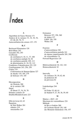 INDEX  379
Index
A
Algorithme de Gauss-Newton 171
Analyse de la variance 33, 34, 38, 54,
67, 68, 69, 70, 73
Autocorrélation des erreurs 127, 179
B, C
Backward Elimination 120
Bruit Blanc 242
Causalité 292, 293
Coefficient
de corrélation 8, 10, 11, 37, 108
de corrélation multiple 54, 92
de corrélation partielle 109, 113
de détermination 41, 54, 92, 112
Conditions d’identification 222, 225
Corrélogramme 243, 256, 258
Critère 119
d’information de Hannan-Quinn 327
de Akaike 119, 185, 279
de Schwarz 119, 185
D
Décomposition
de Cholesky 288
de la variance 290
Degré
de liberté 27, 34, 54, 70
Données centrées 54
DoublesMoindresCarrés 223
E
Effet de levier 62, 63
Équations
de Yule-Walker 261
réduites 219
structurelles 219
Estimateur
Between 357, 358, 360
de Aitken 127
LSDV 356, 358
Within 356
F
Fonction
d’autocorrélation 240
d’autocorrélation partielle 241
de réponse impulsionnelle 285, 290
de vraisemblance 74
Forward Regression 120
H
Hétéroscédasticité 18, 142, 144
Homoscédasticité 18
I
Intervalle
de confiance 29, 39, 62, 66
de prédiction 40
de prévision 82
L
Leptokurtique 244
Loi
de Fisher 35, 60, 61
de Student 9, 27, 30, 36, 59, 60
M
Matrice « HAT » 62
Maximum de vraisemblance 224
Méthode
de Box et Jenkins 260
de Cochrane-Orcutt 138, 140
des Moments Généralisés 156, 157
 