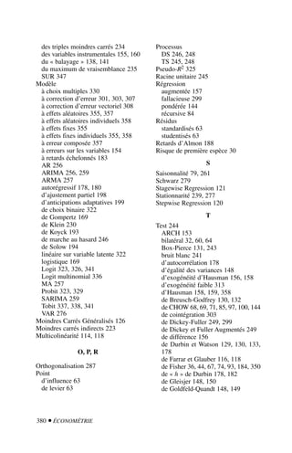 380  ÉCONOMÉTRIE
des triples moindres carrés 234
des variables instrumentales 155, 160
du « balayage » 138, 141
du maximum de vraisemblance 235
SUR 347
Modèle
à choix multiples 330
à correction d’erreur 301, 303, 307
à correction d’erreur vectoriel 308
à effets aléatoires 355, 357
à effets aléatoires individuels 358
à effets fixes 355
à effets fixes individuels 355, 358
à erreur composée 357
à erreurs sur les variables 154
à retards échelonnés 183
AR 256
ARIMA 256, 259
ARMA 257
autorégressif 178, 180
d’ajustement partiel 198
d’anticipations adaptatives 199
de choix binaire 322
de Gompertz 169
de Klein 230
de Koyck 193
de marche au hasard 246
de Solow 194
linéaire sur variable latente 322
logistique 169
Logit 323, 326, 341
Logit multinomial 336
MA 257
Probit 323, 329
SARIMA 259
Tobit 337, 338, 341
VAR 276
Moindres Carrés Généralisés 126
Moindres carrés indirects 223
Multicolinéarité 114, 118
O, P, R
Orthogonalisation 287
Point
d’influence 63
de levier 63
Processus
DS 246, 248
TS 245, 248
Pseudo-R2 325
Racine unitaire 245
Régression
augmentée 157
fallacieuse 299
pondérée 144
récursive 84
Résidus
standardisés 63
studentisés 63
Retards d’Almon 188
Risque de première espèce 30
S
Saisonnalité 79, 261
Schwarz 279
Stagewise Regression 121
Stationnarité 239, 277
Stepwise Regression 120
T
Test 244
ARCH 153
bilatéral 32, 60, 64
Box-Pierce 131, 243
bruit blanc 241
d’autocorrélation 178
d’égalité des variances 148
d’exogénéité d’Hausman 156, 158
d’exogénéité faible 313
d’Hausman 158, 159, 358
de Breusch-Godfrey 130, 132
de CHOW 68, 69, 71, 85, 97, 100, 144
de cointégration 303
de Dickey-Fuller 249, 299
de Dickey et Fuller Augmentés 249
de différence 156
de Durbin et Watson 129, 130, 133,
178
de Farrar et Glauber 116, 118
de Fisher 36, 44, 67, 74, 93, 184, 350
de « h » de Durbin 178, 182
de Gleisjer 148, 150
de Goldfeld-Quandt 148, 149
 