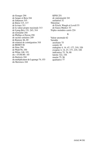 INDEX  381
de Granger 294
de Jarque et Bera 244
de Johansen 315
de Klein 115, 117
de la trace 311
de la valeur propre maximale 313
de Ljung-Box 131, 243, 314
de normalité 244
de Phillips et Perron 250
de racines unitaires 249
de Ramsey 86, 89
de relation de cointégration 310
de RESET 86
de Sims 294
de Wald 94, 350
de White 148, 151
du « CUSUM » 85
du Kurtosis 244
du multiplicateur de Lagrange 74, 153
du Skewness 244
KPSS 251
de stationnarité 241
unilatéral 32
Théorème
de Frisch, Waugh et Lovell 53
de Gauss-Markov 53
Triples moindres carrés 224
V
Valeur anormale 62
Variable
auxiliaire 75
centrée 20
endogène 4, 14, 47, 177, 219, 320
exogène 4, 14, 47, 177, 219, 320
indicatrice 75, 76, 80
latente 322, 338
muette 75, 96
qualitative 77
 