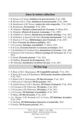Dans la même collection
• B. Bernier et Y. Simon, Initiation à la macroéconomie, 9e éd., 2009.
• B. Bernier et H.-L. Védie, Initiation à la microéconomie, 3e éd., 2009.
• R. Bourbonnais et M. Terraza, Analyse des séries temporelles, 3e éd., 2010.
• R. Bourbonnais, Économétrie, 9e éd., 2015.
• M. Delaplace, Monnaie et financement de l’économie, 4e édition 2013.
• G. Deleplace, Histoire de la pensée économique, 2e éd., 2009.
• B. Goldfarb et C. Pardoux, Introduction à la méthode statistique, 7e éd., 2013.
• B. Guillochon, A. Kawecki et B. Venet, Économie internationale, 7e éd., 2012.
• N. Hayek et J.-P. Leca, Mathématiques pour l’économie, 4e éd., 2011.
• F. Huart, Économie des finances publiques, 2012.
• J.-P. Lecoutre, Statistique et probabilités, 5e édition, 2012.
• P. de Lima, Économie bancaire et croissance économique, 2012.
• T. de Montbrial et E. Fauchart-Foray, Introduction à l’économie, 4e éd., 2009.
• P. Petauton et M. Fromenteau, Théorie et pratique de l’assurance vie, 4e éd.,
2012.
• F. Poulon, Économie générale, 7e éd., 2011.
• M. Raffinot, Économie du développement, 2015.
• M. Yildizoglu, Introduction à la théorie des jeux, 2e éd., 2011.
TD Éco Sup
• S. Brana et M.-C. Bergouignan, TD Comptabilité nationale, 3e éd., 2011.
• S. Brana, M. Cazals et P. Kauffmann, TD Économie monétaire et financière,
4e éd., 2012.
• S. Brana et M.-C. Bergouignan, TD Macroéconomie, 5e éd., 2015.
• J. Héricourt et J. Reynaud, TD Économétrie, 2007.
• K. Jouaber Snoussi et M.-J. Rigobert, TD Finance d’entreprise, 2e éd., 2010.
• J.-P. Lecoutre et Ph. Pilibossian, TD Algèbre, 4e éd., 2014.
• J.-P. Lecoutre et Ph. Pilibossian, TD Analyse, 5e éd., 2013.
• J.-P. Lecoutre, TD Statistique et probabilités, 6e éd., 2015.
• P. Médan, TD Microéconomie, 5e éd., 2015.
• J.-L. Monino, J.-M. Kosianski et F. Le Cornu, TD Statistique descriptive,
4e éd., 2010.
• G. Neuberg, TD Mathématiques financières et actuarielles, 2012.
• F. Poulon, TD Économie générale, 2011.
72151 - (I) - (2) - OSB 80° - LAS - JME
Imprimerie CHIRAT - 42540 Saint-Just-la-Pendue
Dépôt légal : Janvier 2015
Imprimé en France
 