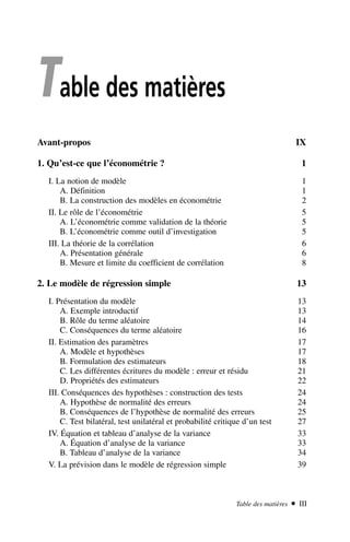 Table des matières
Avant-propos IX
1. Qu’est-ce que l’économétrie ? 1
I. La notion de modèle 1
A. Définition 1
B. La construction des modèles en économétrie 2
II. Le rôle de l’économétrie 5
A. L’économétrie comme validation de la théorie 5
B. L’économétrie comme outil d’investigation 5
III. La théorie de la corrélation 6
A. Présentation générale 6
B. Mesure et limite du coefficient de corrélation 8
2. Le modèle de régression simple 13
I. Présentation du modèle 13
A. Exemple introductif 13
B. Rôle du terme aléatoire 14
C. Conséquences du terme aléatoire 16
II. Estimation des paramètres 17
A. Modèle et hypothèses 17
B. Formulation des estimateurs 18
C. Les différentes écritures du modèle : erreur et résidu 21
D. Propriétés des estimateurs 22
III. Conséquences des hypothèses : construction des tests 24
A. Hypothèse de normalité des erreurs 24
B. Conséquences de l’hypothèse de normalité des erreurs 25
C. Test bilatéral, test unilatéral et probabilité critique d’un test 27
IV. Équation et tableau d’analyse de la variance 33
A. Équation d’analyse de la variance 33
B. Tableau d’analyse de la variance 34
V. La prévision dans le modèle de régression simple 39
Table des matières  III
 