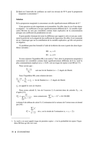 2) Quel est l’intervalle de confiance au seuil (ou niveau) de 95 % pour la propension
marginale à consommer ?
Solution
1) La propension marginale à consommer est-elle significativement différente de 0 ?
Cette question est très importante en économétrie. En effet, dans le cas d’une répon-
se négative – le coefficient n’est pas significativement différent de 0 – la variable expli-
cative Revenu ne sera pas considérée comme étant explicative de la consommation
puisque son coefficient de pondération est nul.
Il peut paraître étonnant de tester la différence par rapport à zéro et non pas seule-
ment la positivité ou la négativité du coefficient de régression. En effet, il est commode
de ne s’interroger que sur la contribution de la variable explicative, qu’elle soit positive
ou négative.
Ce problème peut être formulé à l’aide de la théorie des tests à partir des deux hypo-
thèses suivantes :
H0 : a1 = 0
H1 : a1 = 0
Si nous rejetons l’hypothèse H0, à un seuil α 1 fixé, alors la propension marginale à
consommer est considérée comme étant significativement différente de 0. Le seuil le
plus communément employé est α = 0,05, soit un risque de rejeter à tort H0 de 5 %.
Nous savons que :

a1 − a1

σâ1
suit une loi de Student à n − 2 degrés de liberté.
Sous l’hypothèse H0, cette relation devient :

a1 − 0

σâ1
=

a1

σâ1
= t∗
â1 → loi de Student à n − 2 degrés de liberté.
t∗
â1 est appelé le ratio de Student.
Nous avons calculé 
a1 lors de l’exercice 2, il convient donc de calculer 
σâ1 ; or,
d’après [11],

σ2
â1 =

σ2
ε

t
(xt − x)2
, nous connaissons

t
(xt − x)2
= 64 156 000
(colonne 6 du tableau de calcul 3). L’estimateur de la variance de l’erreur nous est donné
par [10] :

σ2
ε =

t
e2
t
n − 2
, où et est le résidu de l’estimation (et = yt − 
yt )
30  ÉCONOMÉTRIE
1. Le seuil α est aussi appelé risque de première espèce : c’est la probabilité de rejeter l’hypo-
thèse H0 bien qu’elle soit vraie.
 