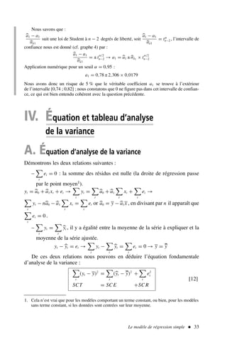 Le modèle de régression simple  33
Nous savons que :

a1 − a1

σâ1
suit une loi de Student à n − 2 degrés de liberté, soit

a1 − a1

σâ1
= tα
n−2 , l’intervalle de
confiance nous est donné (cf. graphe 4) par :

a1 − a1

σâ1
= ± t
α/2
n−2 → a1 = 
a1 ±
σâ1 × t
α/2
n−2
Application numérique pour un seuil α = 0,95 :
a1 = 0,78 ± 2,306 × 0,0179
Nous avons donc un risque de 5 % que le véritable coefficient a1 se trouve à l’extérieur
de l’intervalle [0,74 ; 0,82] ; nous constatons que 0 ne figure pas dans cet intervalle de confian-
ce, ce qui est bien entendu cohérent avec la question précédente.
IV. Équation et tableau d’analyse
de la variance
A. Équation d’analyse de la variance
Démontrons les deux relations suivantes :
–

t
et = 0 : la somme des résidus est nulle (la droite de régression passe
par le point moyen1).
yt = 
a0 +
a1xt + et →

t
yt =

t

a0 +
a1

t
xt +

t
et →

t
yt − n
a0 −
a1

t
xt =

t
et or 
a0 = y −
a1x , en divisant par n il apparaît que

t
et = 0 .
–

t
yt =

t

yt , il y a égalité entre la moyenne de la série à expliquer et la
moyenne de la série ajustée.
yt − 
yt = et →

t
yt −

t

yt =

t
et = 0 → y = 
y
De ces deux relations nous pouvons en déduire l’équation fondamentale
d’analyse de la variance :

t
(yt − y)2
=

t
(
yt − 
y)2
+

t
e2
t
SCT = SC E +SC R
[12]
1. Cela n’est vrai que pour les modèles comportant un terme constant, ou bien, pour les modèles
sans terme constant, si les données sont centrées sur leur moyenne.
 