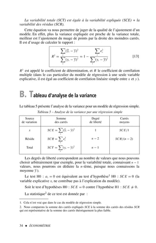 La variabilité totale (SCT) est égale à la variabilité expliquée (SCE) + la
variabilité des résidus (SCR).
Cette équation va nous permettre de juger de la qualité de l’ajustement d’un
modèle. En effet, plus la variance expliquée est proche de la variance totale,
meilleur est l’ajustement du nuage de points par la droite des moindres carrés.
Il est d’usage de calculer le rapport :
R2
=

t
(
yt − y)2

t
(yt − y)2
= 1 −

t
e2
t

t
(yt − y)2
[13]
R2
est appelé le coefficient de détermination, et R le coefficient de corrélation
multiple (dans le cas particulier du modèle de régression à une seule variable
explicative, il est égal au coefficient de corrélation linéaire simple entre x et y ).
B. Tableau d’analyse de la variance
Le tableau 5 présente l’analyse de la variance pour un modèle de régression simple.
34  ÉCONOMÉTRIE
Tableau 5 – Analyse de la variance par une régression simple
Source Somme Degré Carrés
de variation des carrés de liberté moyens
x SC E =

t
(
yt − y)2
1 SC E/1
Résidu SC R =

t
e2
t
n − 2 SC R/(n − 2)
Total SCT =

t
(yt − y)2
n − 1
Les degrés de liberté correspondent au nombre de valeurs que nous pouvons
choisir arbitrairement (par exemple, pour la variabilité totale, connaissant n − 1
valeurs, nous pourrons en déduire la n-ième, puisque nous connaissons la
moyenne y ).
Le test H0 : a1 = 0 est équivalent au test d’hypothèse1 H0 : SC E = 0 (la
variable explicative xt ne contribue pas à l’explication du modèle).
Soit le test d’hypothèses H0 : SC E = 0 contre l’hypothèse H1 : SC E =
/ 0.
La statistique2 de ce test est donnée par :
1. Cela n’est vrai que dans le cas du modèle de régression simple.
2. Nous comparons la somme des carrés expliqués SCE à la somme des carrés des résidus SCR
qui est représentative de la somme des carrés théoriquement la plus faible.
 