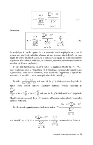 F∗
=
SC E
ddlSC E
SC R
ddlSC R
=

t
(
yt − y)2
1

t
e2
t
(n − 2)
[14]
Ou encore :
F∗
=
SC E
ddlSC E
SC R
ddlSC R
=

t
(
yt − y)2
1

t
e2
t
(n − 2)
=
R2
1
(1 − R2
)
(n − 2)
[15]
La statistique F∗
est le rapport de la somme des carrés expliqués par xt sur la
somme des carrés des résidus, chacune de ces sommes étant divisée par son
degré de liberté respectif. Ainsi, si la variance expliquée est significativement
supérieure à la variance résiduelle, la variable xt est considérée comme étant une
variable réellement explicative.
F∗
suit une statistique de Fisher à 1 et n − 2 degrés de liberté. Si F∗
 Fα
1;n−2
nous rejetons au seuil α l’hypothèse H0 d’égalité des variances, la variable xt est
significative ; dans le cas contraire, nous acceptons l’hypothèse d’égalité des
variances, la variable xt n’est pas explicative de la variable yt.
En effet,

â1 − a1
2
σ2
ε /
!
t (xt − x)2
suit une loi du χ2
(chi-deux) à un degré de li-
berté (carré d’une variable aléatoire normale centrée réduite) et
n

t=1
e2
t
σ2
ε
= (n − 2)
σ̂2
ε
σ2
ε
= (n − 2)
σ̂2
âi
σ2
âi
suit une loi du χ2
(chi-deux) à n − 2 degrés de
liberté (somme au carré de n − 2 variables aléatoires indépendantes normales
centrées réduites).
En effectuant le rapport des deux chi-deux on obtient : F∗
=
(â1 − a1)2

t
(xt − x)2

t
e2
t
(n − 2)
,
soit sous H0 (a1 = 0) F∗
=
â2
1

t
(xt − x)2

t
e2
t
(n − 2)
=
SC E
1
SC R
(n − 2)
suit une loi de Fisher à 1
Le modèle de régression simple  35
 