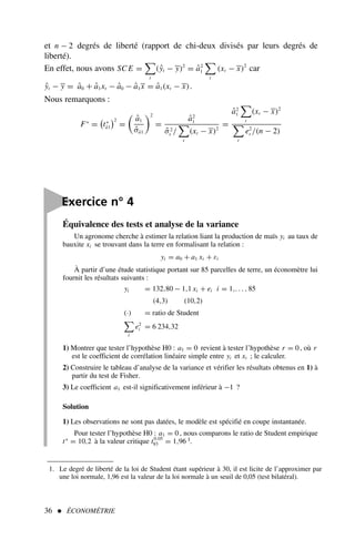 et n − 2 degrés de liberté (rapport de chi-deux divisés par leurs degrés de
liberté).
En effet, nous avons SC E =

t
(ŷt − y)2
= â2
1

t
(xt − x)2
car
ŷt − y = â0 + â1xt − â0 − â1x = â1(xt − x).
Nous remarquons :
F∗
=

t∗
â1
2
=

â1
σ̂â1
2
=
â2
1
σ̂2
ε /

t
(xt − x)2
=
â2
1

t
(xt − x)2

t
e2
t /(n − 2)
36  ÉCONOMÉTRIE
Équivalence des tests et analyse de la variance
Un agronome cherche à estimer la relation liant la production de maïs yi au taux de
bauxite xi se trouvant dans la terre en formalisant la relation :
yi = a0 + a1 xi + εi
À partir d’une étude statistique portant sur 85 parcelles de terre, un économètre lui
fournit les résultats suivants :
yi = 132,80 − 1,1 xi + ei i = 1,. . . , 85
(4,3) (10,2)
(·) = ratio de Student

i
e2
i = 6 234,32
1) Montrer que tester l’hypothèse H0 : a1 = 0 revient à tester l’hypothèse r = 0, où r
est le coefficient de corrélation linéaire simple entre yi et xi ; le calculer.
2) Construire le tableau d’analyse de la variance et vérifier les résultats obtenus en 1) à
partir du test de Fisher.
3) Le coefficient a1 est-il significativement inférieur à −1 ?
Solution
1) Les observations ne sont pas datées, le modèle est spécifié en coupe instantanée.
Pour tester l’hypothèse H0 : a1 = 0 , nous comparons le ratio de Student empirique
t∗
= 10,2 à la valeur critique t0,05
83 = 1,96 1.

Exercice n° 4
1. Le degré de liberté de la loi de Student étant supérieur à 30, il est licite de l’approximer par
une loi normale, 1,96 est la valeur de la loi normale à un seuil de 0,05 (test bilatéral).
 