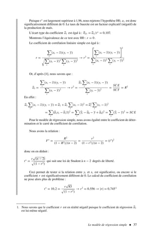 Le modèle de régression simple  37
Puisque t∗
est largement supérieur à 1,96, nous rejetons l’hypothèse H0, a1 est donc
significativement différent de 0. Le taux de bauxite est un facteur explicatif (négatif) de
la production de maïs.
L’écart type du coefficient 
a1 est égal à : 
σâ1 = 
a1/t∗
= 0,107.
Montrons l’équivalence de ce test avec H0 : r = 0.
Le coefficient de corrélation linéaire simple est égal à :
r =

i
(xi − x)(yi − y)

i
(xi − x)2

i
(yi − y)2
→ r2
=


i
(xi − x)(yi − y)
2

i
(xi − x)2

i
(yi − y)2
Or, d’après [1], nous savons que :

a1 =

i
(xi − x)(yi − y)

i
(xi − x)2
→ r2
=

a1

i
(xi − x)(yi − y)

i
(yi − y)2
=
SC E
SCT
= R2
En effet :

a1

i
(xi − x)(yi − y) = 
a1 ×
a1

i
(xi − x)2
= 
a2
1

i
(xi − x)2
=

i
(
a1xi −
a1x)2
=

i
(
yi −
a0 − y +
a0)2
=

i
(
yi − y)2
= SC E
Pour le modèle de régression simple, nous avons égalité entre le coefficient de déter-
mination et le carré du coefficient de corrélation.
Nous avons la relation :
F∗
=
R2
(1 − R2)/(n − 2)
=
r2
(1 − r2)/(n − 2)
= (t∗
)2
donc on en déduit :
t∗
=
r
√
(n − 2)
#
(1 − r2)
qui suit une loi de Student à n − 2 degrés de liberté.
Ceci permet de tester si la relation entre yi et xi est significative, ou encore si le
coefficient r est significativement différent de 0. Le calcul du coefficient de corrélation
ne pose alors plus de problème :
t∗
= 10,2 =
r
√
83
#
(1 − r2)
→ r2
= 0,556 → |r| = 0,7451
1. Nous savons que le coefficient r est en réalité négatif puisque le coefficient de régression 
a1
est lui-même négatif.
 